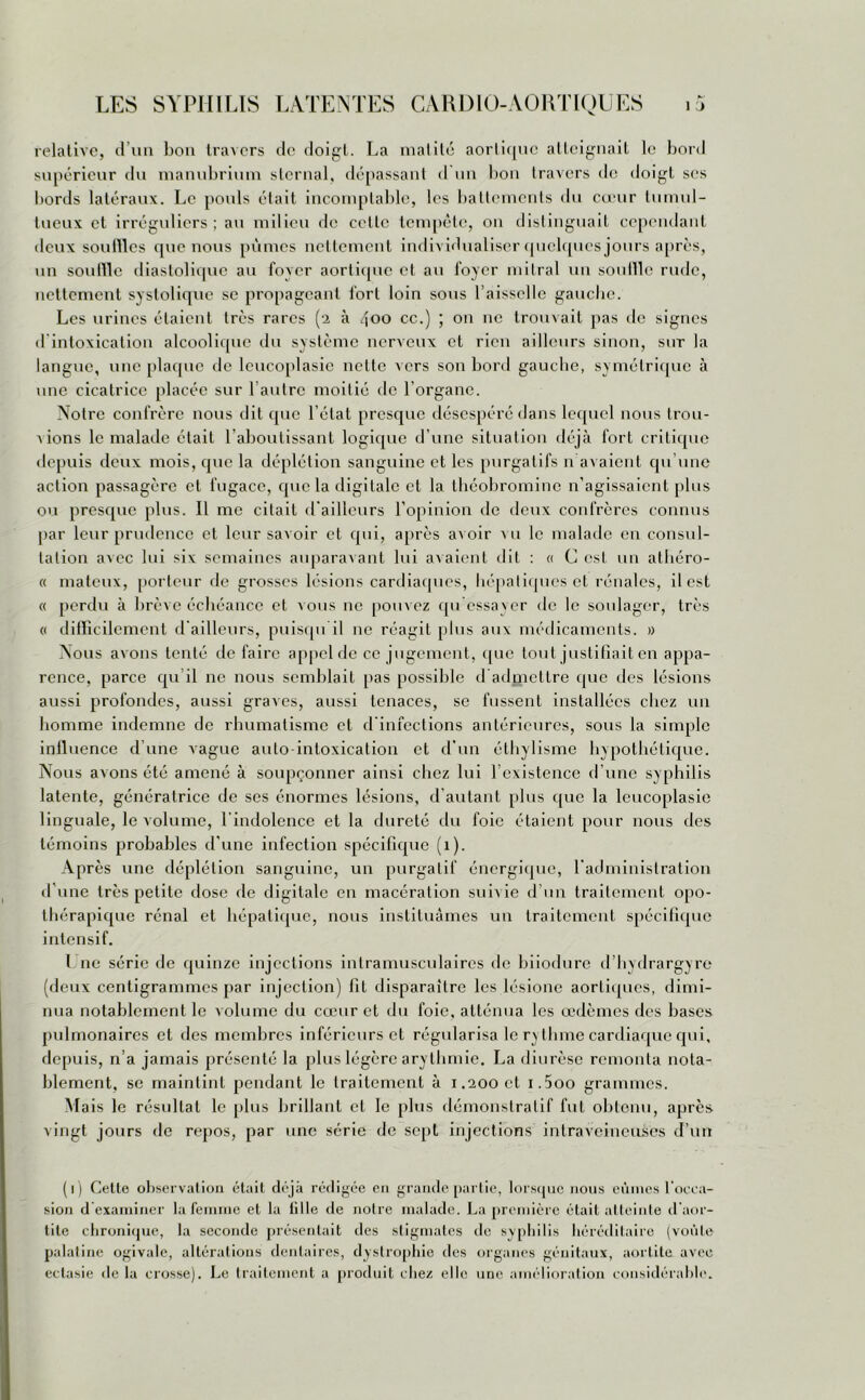 relative, d’un bon travers de doigt. La matité aortique atteignait le bord supérieur du manubrium sternal, dépassant d un bon travers de doigt scs bords latéraux. Le pouls était incomplable, les battements du cœur tumul- tueux et irréguliers ; au milieu de celle tempête, on distinguait cependant deux souilles que nous pûmes nettement individualiser quelques jours après, un souille diastolique au foyer aortique et au foyer mitral un souille rude, nettement systolique se propageant fort loin sous l’aisselle gauche. Les urines étaient très rares (2 à 400 cc.) ; on 11e trouvait pas de signes d intoxication alcoolique du système nerveux et rien ailleurs sinon, sur la langue, une plaque de lcucoplasic nette vers son bord gauche, symétrique à une cicatrice placée sur l’autre moitié de l’organe. Notre confrère nous dit que l’état presque désespéré dans lequel nous trou- vions le malade était l’aboutissant logique d’une situation déjà fort critique depuis deux mois, que la déplétion sanguine et les purgatifs n avaient qu’une action passagère et fugace, que la digitale et la théobromine n’agissaient plus ou presque plus. Il me citait d'ailleurs l’opinion de deux confrères connus par leur prudence et leur savoir et qui, après avoir mi le malade en consul- tation avec lui six semaines auparavant lui avaient dit : « C est un athéro- « mateux, porteur de grosses lésions cardiaques, hépatiques et rénales, il est « perdu à brève échéance et vous ne pouvez qu essayer de le soulager, très « difficilement d ailleurs, puisqu il ne réagit plus aux médicaments. » Nous avons tenté de faire appel de ce jugement, que tout justifiait en appa- rence, parce qu’il ne nous semblait pas possible d admettre que des lésions aussi profondes, aussi graves, aussi tenaces, se fussent installées chez un homme indemne de rhumatisme et d'infections antérieures, sous la simple inlluence d’une vague auto intoxication et d’un éthylisme hypothétique. Nous avons été amené à soupçonner ainsi chez lui l’existence d une syphilis latente, génératrice de ses énormes lésions, d'autant plus que la leucoplasie linguale, le volume, l’indolence et la dureté du foie étaient pour nous des témoins probables d'une infection spécifique (1). Après une déplétion sanguine, un purgatif énergique, l’administration d’une très petite dose de digitale en macération suivie d’un traitement opo- thérapique rénal et hépatique, nous instituâmes un traitement spécifique intensif. I ne série de quinze injections intramusculaires de biiodure d’hydrargyre (deux centigrammes par injection) fit disparaître les lésione aortiques, dimi- nua notablement le volume du cœur et du foie, atténua les œdèmes des bases pulmonaires et des membres inférieurs et régularisa le rythme cardiaque qui, depuis, n’a jamais présenté la plus légère arythmie. La diurèse remonta nota- blement, se maintint pendant le traitement à 1.200 et i.5oo grammes. Mais le résultat le plus brillant et le plus démonstratif fut obtenu, après vingt jours de repos, par une série de sept injections intraveineuses d’un (1) Cette observation était déjà rédigée en grande partie, lorsque nous eûmes l’occa- sion d examiner la femme et la tille de notre malade. La première était atteinte d’aor- tite chronique, la seconde présentait des stigmates de syphilis héréditaire (voûte palatine ogivale, altérations dentaires, dystrophie des organes génitaux, aortite avec ectasie de la crosse). Le traitement a produit chez elle une amélioration considérable.