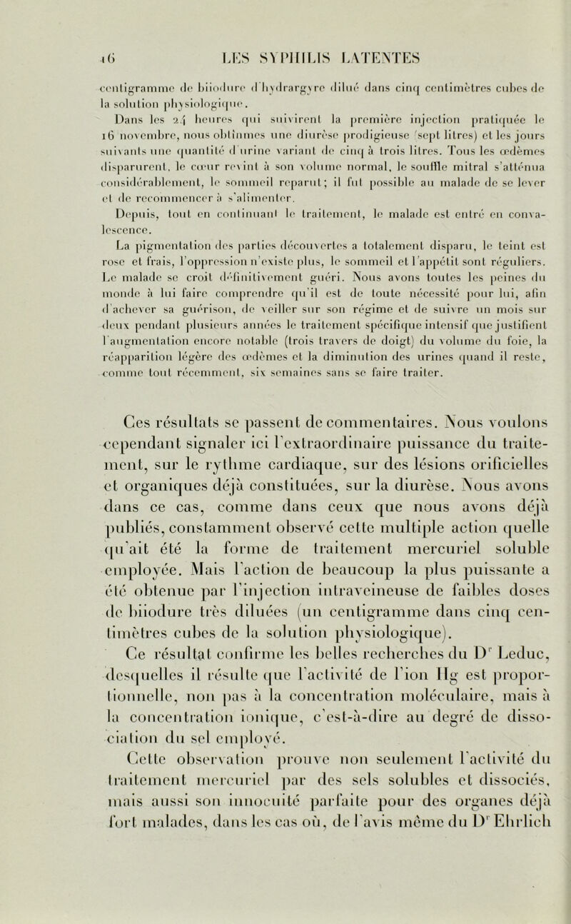 centigramme de biiodnre <1 hydrargvre dilué dans cinq centimètres cubes de la solution physiologique. Dans les 24 heures qui suivirent la première injection pratiquée le 16 novembre, nous obtînmes une diurèse prodigieuse 'sept litres) et les jours suivants une quantité d urine variant «le cinq à trois litres. Tous les œdèmes disparurent, le cœur revint à son volume normal, le souille mitral s’atténua considérablement, le sommeil reparut; il fut possible au malade de se lever et de recommencer à s'alimenter. Depuis, tout en continuai!) le traitement, le malade est entré en coma- lcscence. La pigmentation des parties découvertes a totalement disparu, le teint est rose et Irais, F oppression n’existe plus, le sommeil et 1 appétit sont réguliers. Le malade se croit définitivement guéri. Nous avons toutes les peines du monde à lui faire comprendre qu’il est de toute nécessité pour lui, afin d achever sa guérison, de \eiller sur son régime et de suivre un mois sur deux pendant plusieurs années le traitement spécifique intensif que justifient l augmenlalion encore notable (trois travers de doigt) du volume du foie, la réapparition légère des œdèmes et la diminution des urines quand il reste, comme tout récemment, six semaines sans se faire traiter. Ces résultats se passent de commentaires. Nous voulons cependant signaler ici l extraordinaire puissance du traite- ment, sur le rythme cardiaque, sur des lésions orificielles et organiques déjà constituées, sur la diurèse. Nous avons dans ce cas, comme dans ceux que nous avons déjà publiés, constamment observé cette multiple action quelle qu'ait été la forme de traitement mercuriel soluble employée. Mais Faction de beaucoup la plus puissante a été obtenue par l’injection intraveineuse de faibles doses de biiodure très diluées (un centigramme dans cinq cen- timètres cubes de la solution physiologique). Ce résultat confirme les belles recherches du D' Leduc, desquelles il résulte que Factivité de l ion Fig est propor- tionnelle, non pas à la concentration moléculaire, mais à la concentration ionique, c’est-à-dire au degré de disso- cia lion du sel employé. Cette observation prouve non seulement Factivité du traitement mercuriel par des sels solubles et dissociés, mais aussi son innocuité parfaite pour des organes déjà fort malades, dans les cas où, de l avis meme du D1 Ehrlich