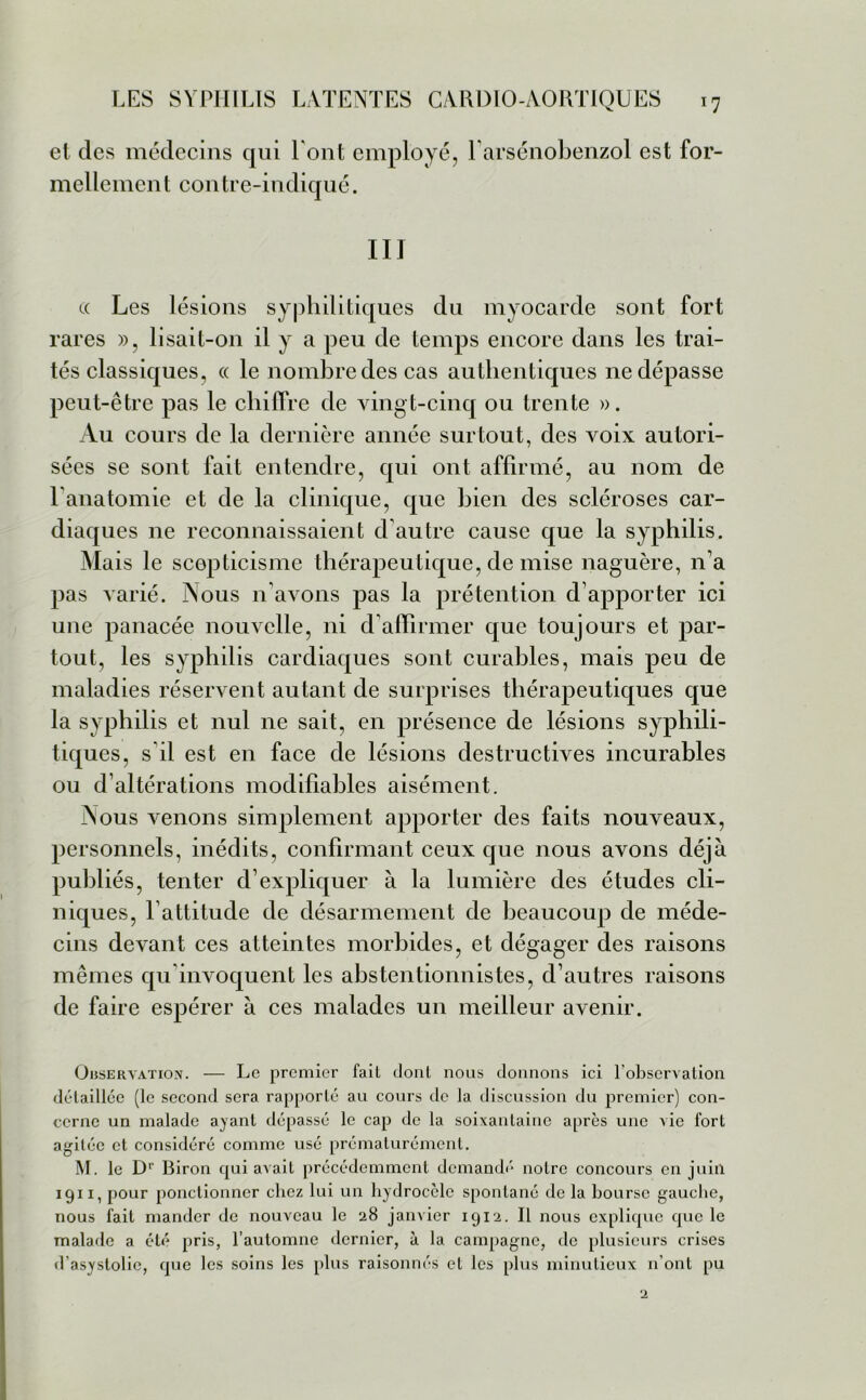 et des médecins qui Font employé, Farsénobenzol est for- mellemen t contre-indiqué. III « Les lésions syphilitiques du myocarde sont fort rares », lisait-on il y a peu de temps encore dans les trai- tés classiques, « le nombre des cas authentiques ne dépasse peut-être pas le chiffre de vingt-cinq ou trente ». Au cours de la dernière année surtout, des voix autori- sées se sont fait entendre, qui ont affirmé, au nom de F anatomie et de la clinique, que bien des scléroses car- diaques ne reconnaissaient d’autre cause que la syphilis. Mais le scepticisme thérapeutique, de mise naguère, n’a pas varié. Nous n'avons pas la prétention d’apporter ici une panacée nouvelle, ni d’affirmer que toujours et par- tout, les syphilis cardiaques sont curables, mais peu de maladies réservent autant de surprises thérapeutiques que la syphilis et nul ne sait, en présence de lésions syphili- tiques, s il est en face de lésions destructives incurables ou d’altérations modifiables aisément. Nous venons simplement apporter des faits nouveaux, personnels, inédits, confirmant ceux que nous avons déjà publiés, tenter d’expliquer à la lumière des études cli- niques, l’attitude de désarmement de beaucoup de méde- cins devant ces atteintes morbides, et dégager des raisons mêmes qu’invoquent les abstentionnistes, d’autres raisons de faire espérer à ces malades un meilleur avenir. Observation. — Le premier fait dont nous donnons ici l’observation détaillée (le second sera rapporté au cours de la discussion du premier) con- cerne un malade ayant dépassé le cap de la soixantaine après une vie fort agitée et considéré comme usé prématurément. M. le Dr Biron qui avait précédemment demandé notre concours en juin 1911, pour ponctionner chez lui un hydrocèle spontané de la bourse gauche, nous fait mander de nouveau le 28 janvier 1912. Il nous explique que le malade a été pris, l’automne dernier, à la campagne, de plusieurs crises d’asystolic, que les soins les plus raisonnés et les plus minutieux n’ont pu