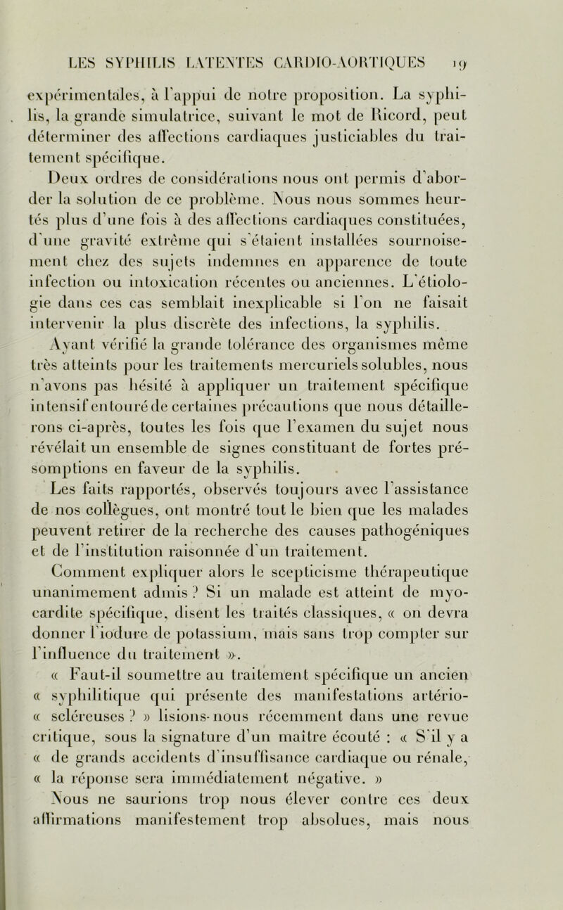 expérimentales, à l’appui de notre proposition. La syphi- lis, la grande simulatrice, suivant le mot de Ricord, peut déterminer des alTections cardiaques justiciables du trai- tement spécifique. Deux ordres de considérations nous ont permis d abor- der la solution de ce problème. INous nous sommes heur- tés plus d une fois à des alTections cardiaques constituées, d une gravité extrême qui s'étaient installées sournoise- ment chez des sujets indemnes en apparence de toute infection ou intoxication récentes ou anciennes. L étiolo- gie dans ces cas semblait inexplicable si Ton ne faisait intervenir la plus discrète des infections, la syphilis. Ayant vérifié la grande tolérance des organismes même très atteints pour les traitements mercuriels solubles, nous n'avons pas hésité à appliquer un traitement spécifique intensif entouré de certaines précautions que nous détaille- rons ci-après, toutes les fois que l’examen du sujet nous révélait un ensemble de signes constituant de fortes pré- somptions en faveur de la syphilis. Les faits rapportés, observés toujours avec l’assistance de nos collègues, ont montré tout le bien que les malades peuvent retirer de la recherche des causes pathogéniques et de l’institution raisonnée d'un traitement. Comment expliquer alors le scepticisme thérapeutique unanimement admis ? Si un malade est atteint de myo- cardite spécifique, disent les traités classiques, « on devra donner l iodure de potassium, mais sans trop compter sur T influence du traitement ». « Faut-il soumettre au traitement spécifique un ancien ce syphilitique qui présente des manifestations artério- « scléreuses ? » lisions-nous récemment dans une revue critique, sous la signature d’un maître écouté : ce S'il y a « de grands accidents d insuffisance cardiaque ou rénale, « la réponse sera immédiatement négative. » Nous ne saurions trop nous élever contre ces deux affirmations manifestement trop absolues, mais nous