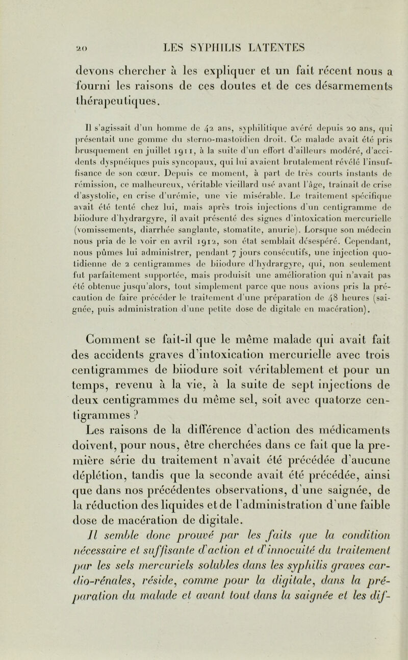 devons chercher à les expliquer et un fait récent nous a fourni les raisons de ces doutes et de ces désarmements thérapeutiques. Il s’agissail d’un homme de ans, syphilitique avéré depuis 20 ans, qui présentait une gomme du sterno-mastoïdien droit. Ce malade avait été pris brusquement en juillet 1911, à la suite d’un effort d’ailleurs modéré, d’acci- dents dyspnéiques puis syncopaux, qui lui avaient brutalement révélé l’insuf- fisance de son cœur. Depuis ce moment, à part de très courts instants de rémission, ce malheureux, véritable vieillard usé avant l’âge, traînait de crise d’asystolie, en crise d’urémie, une vie misérable. Le traitement spécifique avait été tenté chez lui, mais après trois injections d’un centigramme de biiodüre d'hydrargyre, il avait présenté des signes d’intoxication mercurielle (vomissements, diarrhée sanglante, stomatite, anurie). Lorsque son médecin nous pria de le voir en avril 1912, son état semblait désespéré. Cependant, nous pûmes lui administrer, pendant 7 jours consécutifs, une injection quo- tidienne de 2 centigrammes de biiodüre d’hydrargyrc, qui, non seulement fut parfaitement supportée, mais produisit une amélioration qui n’avait pas été obtenue jusqu’alors, tout simplement parce que nous avions pris la pré- caution de faire précéder le traitement d’une préparation de 48 heures (sai- gnée, puis administration d’une petite dose de digitale en macération). Comment se fait-il que le même malade qui avait fait des accidents graves d’intoxication mercurielle avec trois centigrammes de hiiodure soit véritablement et pour un temps, revenu à la vie, à la suite de sept injections de deux centigrammes du même sel, soit avec quatorze cen- tigrammes ? Les raisons de la différence d’action des médicaments doivent, pour nous, être cherchées dans ce fait que la pre- mière série du traitement n’avait été précédée d’aucune déplétion, tandis que la seconde avait été précédée, ainsi que dans nos précédentes observations, d’une saignée, de la réduction des liquides et de l’administration d’une faible dose de macération de digitale. Il semble clone prouvé par les fcdls ejae Ici condition nécessaire et suffisante d'action et dinnocuité clu traitement par les sels mercuriels solubles dans les syphilis graves car- dio-rénales, réside, comme pour la digitale, clans la pré- paration du malade et avant tout clans la saignée et les dif-