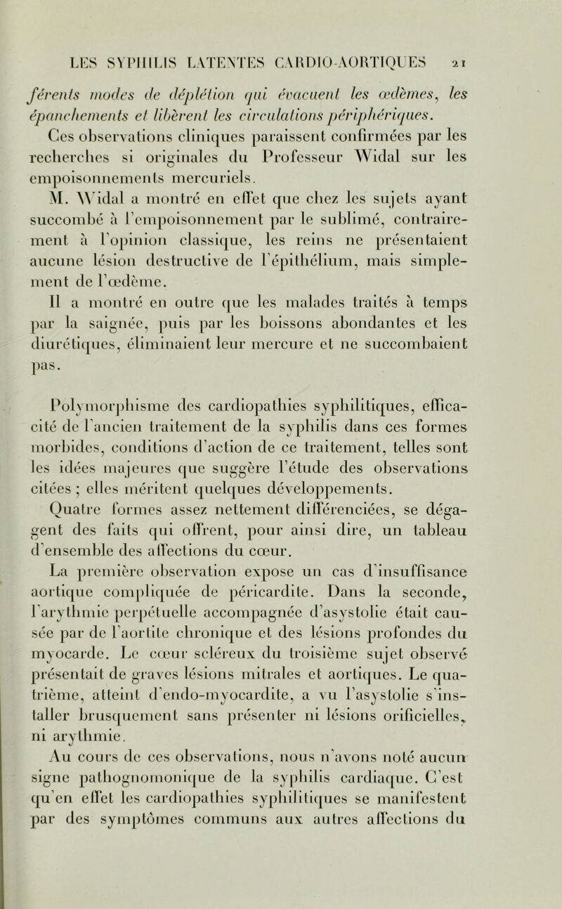 férents modes de déplétion qui évacuent les œdèmes, les épanchements et libèrent les circulations périphériques. Ces observations cliniques paraissent confirmées par les recherches si originales du Professeur Widal sur les empoisonnements mercuriels. M. Widal a montré en effet que chez les sujets ayant succombé à l'empoisonnement par le sublimé, contraire- ment à l’opinion classique, les reins ne présentaient aucune lésion destructive de l’épithélium, mais simple- ment de l’oedème. Il a montré en outre que les malades traités à temps par la saignée, puis par les boissons abondantes et les diurétiques, éliminaient leur mercure et ne succombaient pas. Polymorphisme des cardiopathies syphilitiques, effica- cité de 1 ancien traitement de la syphilis dans ces formes morbides, conditions d’action de ce traitement, telles sont les idées majeures que suggère l’étude des observations citées; elles méritent quelques développements. Quatre formes assez nettement différenciées, se déga- gent des faits qui offrent, pour ainsi dire, un tableau d’ensemble des affections du cœur. La première observation expose un cas d’insuffisance aortique compliquée de péricardite. Dans la seconde, l’arythmie perpétuelle accompagnée d’asystolie était cau- sée par de l’aortite chronique et des lésions profondes du myocarde. Le cœur scléreux du troisième sujet observé présentait de graves lésions mitrales et aortiques. Le qua- trième, atteint d’endo-myocardite, a vu l’asystolie s’ins- taller brusquement sans présenter ni lésions orificiellcs, ni arythmie. Au cours de ces observations, nous n’avons noté aucun signe pathognomonique de la syphilis cardiaque. C’est qu’en effet les cardiopathies syphilitiques se manifestent par des symptômes communs aux autres affections du