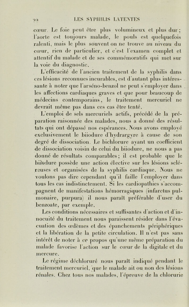 cœur. Le foie peut être plus volumineux et plus dur; l’aorte est toujours malade, le pouls est quelquefois ralenti, mais le plus souvent on ne trouve au niveau du cœur, rien de particulier, et c est 1 examen complet et attentif du malade et de ses commémoratifs qui met sur la voie du diagnostic. L efficacité de l'ancien traitement de la syphilis dans ces lésions reconnues incurables, est d autant plus intéres- sante à noter que l'arséno-benzol ne peut s’employer dans les affections cardiaques graves et que pour beaucoup de médecins contemporains, le traitement mercuriel ne devrait même pas dans ces cas être tenté. L’emploi de sels mercuriels actifs, précédé de la pré- paration raisonnée des malades, nous a donné des résul- tats qui ont dépassé nos espérances. Nous avons employé exclusivement le biiodure d hydrargyre à cause de son degré de dissociation. Le bichlorure ayant un coefficient de dissociation voisin de celui du biiodure, ne nous a pas donné de résultats comparables ; il est probable que le biiodure possède une action élective sur les lésions sclé- reuses et organisées de la syphilis cardiaque. Nous ne voulons pas dire cependant qu’il faille remployer dans tous les cas indistinctement. Si les cardiopathies s’accom- pagnent de manifestations hémorragiques (infarctus pul- monaire, purpura) il nous paraît préférable d’user du benzoate, par exemple. Les conditions nécessaires et suffisantes d’action et d in- nocuité du traitement nous paraissent résider dans l’éva- cuation des œdèmes et des épanchements périphériques et la libération de la petite circulation. 11 n'est pas sans intérêt de noter à ce propos qu'une même préparation du malade favorise l’action sur le cœur de la digitale et du mercure. Le régime déchloruré nous paraît indiqué pendant le traitement mercuriel, que le malade ait ou non des lésions