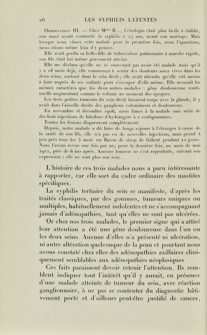 0bseliya.tioIII. — Chez Mn,c K..., I éliologie était plus facile à établir, .son mari ayant contracté la syphilis à 24 ans, avant son mariage. Mais lorsque nous Aimes cette malade pour la première fois, nous 1 ignorions, nous étions même loin d’y penser. Elle avait perdu sa belle-fille de tuberculose pulmonaire à marche rapide, son (ils était lui-même gravement atteint. Elle me déclara qu’elle ne se somenait pas avoir été malade mais qu’il y a 18 mois déjà, elle commença à sentir des douleurs assez vives dans les deux seins, surtout dans le sein droit ; elle avait attendu qu’elle eût moins à faire auprès de ses enfants pour s’occuper d’elle-même. Elle accusait les mêmes caractères cpic les deux autres malades : gêne douloureuse conti- nuelle augmentant comme le volume au moment des époques. Les trois petites tumeurs du sein droit faisaient corps avec la glande, il y avait dans l’aisselle droite dos ganglions volumineux et douloureux. En novembre et décembre 1906, nous fimes à la malade une série de dix-huit injections de biiodurc d hydrargyre à 2 centigrammes. Toutes les lésions disparurent complètement. Depuis, notre malade a dû faire de longs séjours à l’étranger à cause de la santé de son fils, elle 11’a pas eu de nouvelles injections, mais prend à peu près tous les 3 mois un llacon de sirop de Gibert pendant 10 jours. Nous l’avons revue une fois par an; pour la dernière fois, au mois de mai 1911, près de 6 ans après. Aucune tumeur 11e s’est reproduite, suivant son expression : elle ne sent plus son sein. L’histoire cle ces trois malades nous a paru intéressante à rapporter, car elle sort du cadre ordinaire des mastites spécifiques. La syphilis tertiaire du sein se manifeste, d'après les traités classiques, par des gommes, tumeurs uniques ou multiples, habituellement indolentes et ne s'accompagnant jamais d’adénopathies, tant qu elles ne sont pas ulcérées. Or chez nos trois malades, le premier signe qui a attiré leur attention a été une gêne douloureuse dans l un ou les deux seins. Aucune d elles n'a présenté ni ulcération, ni autre altération quelconque de la peau et pourtant nous avons constaté chez elles des adénopathies axillaires clini- quement semblables aux adénopathies néoplasiques. Ces faits paraissent devoir retenir l’attention. Ils sem- blent indiquer tout l’intérêt qu’il y aurait, en présence d une malade atteinte de tumeur du sein, avec réaction ganglionnaire, à ne pas se contenter du diagnostic hâti- vement porté et d’ailleurs peut-être justifié de cancer,