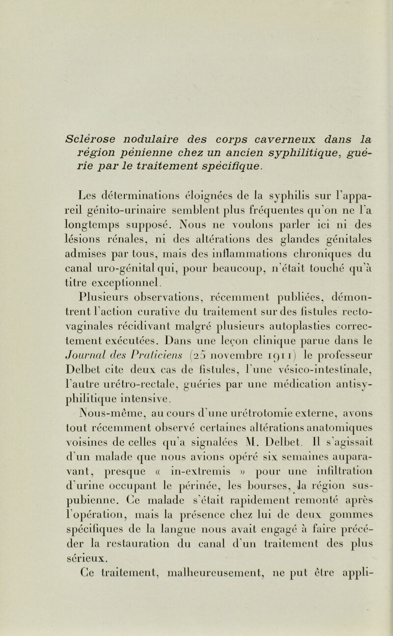 Sclérose nodulaire des corps caverneux dans la région pénienne chez un ancien syphilitique, gué- rie par le traitement spécifique. Les déterminations éloignées de la syphilis sur l’appa- reil génito-urinaire semblent plus fréquentes qu’on ne l'a longtemps supposé. Nous ne voulons parler ici ni des lésions rénales, ni des altérations des glandes génitales admises par tous, mais des inflammations chroniques du canal uro-génital qui, pour beaucoup, n’était touché qu’à titre exceptionnel. Plusieurs observations, récemment publiées, démon- trent l’action curative du traitement sur des fistules recto- vaginales récidivant malgré plusieurs autoplasties correc- tement exécutées. Dans une leçon clinique parue dans le Journal des Praticiens (25 novembre 1911) le professeur Delbet cite deux cas de fistules, l une vésico-intestinale, l’autre urétro-rectale, guéries par une médication antisy- philitique intensive. Nous-même, au cours d’une urétrotomie externe, avons tout récemment observé certaines altérations anatomiques voisines de celles qu’a signalées M. Delbet. Il s'agissait d un malade que nous avions opéré six semaines aupara- vant, presque « in-extremis » pour une infiltration d’urine occupant le périnée, les bourses, la région sus- pubienne. Ce malade s’était rapidement remonté après l’opération, mais la présence chez lui de deux gommes spécifiques de la langue nous avait engagé à faire précé- der la restauration du canal d’1111 traitement des plus sérieux. Ce traitement, malheureusement, ne put être appli-