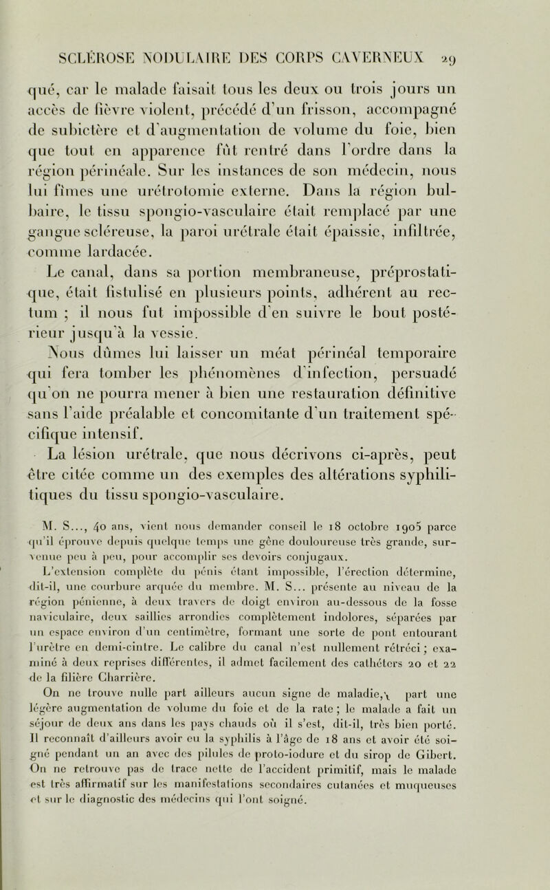 que, car le malade faisait tous les deux ou trois jours un accès de lièvre violent, précédé d’un frisson, accompagné de subictère et d’augmentation de volume du foie, bien que tout en apparence fût rentré dans l’ordre dans la région périnéale. Sur les instances de son médecin, nous lui finies une urétrotomie externe. Dans la région bul- baire, le tissu spongio-vasculaire était remplacé par une gangue scléreuse, la paroi urétrale était épaissie, infiltrée, comme lardacée. Le canal, dans sa portion membraneuse, préprostati- que, était fistulisé en plusieurs points, adhérent au rec- tum ; il nous fut impossible d en suivre le bout posté- rieur jusqu’à la vessie. Nous dûmes lui laisser un méat périnéal temporaire qui fera tomber les phénomènes d infection, persuadé qu'on 11e pourra mener à bien une restauration définitive sans l’aide préalable et concomitante d’un traitement spé- cifique intensif. La lésion urétrale, que nous décrivons ci-après, peut être citée comme un des exemples des altérations syphili- tiques du tissu spongio-vasculaire. M. S..., 40 ans, vient nous demander conseil le 18 octobre 190$ parce (pi il éprouve depuis quelque temps une gène douloureuse très grande, sur- venue peu à peu, pour accomplir scs devoirs conjugaux. L’extension complète du pénis étant impossible, l’érection détermine, dit-il, une courbure arquée du membre. M. S... présente au niveau de la région pénienne, à deux travers de doigt environ au-dessous de la fosse naviculaire, deux saillies arrondies complètement indolores, séparées par un espace environ d’un centimètre, formant une sorte de pont entourant l’urètre en demi-cintre. Le calibre du canal n’est nullement rétréci ; exa- miné à deux reprises différentes, il admet facilement des cathéters 20 et 22 de la filière Gharrière. On ne trouve nulle part ailleurs aucun signe de maladie,\ part une légère augmentation de volume du foie et de la rate ; le malade a fait un séjour de deux ans dans les pays chauds où il s’est, dit-il, 1res bien porté. Il reconnaît d’ailleurs avoir eu la syphilis à l’âge de 18 ans et avoir été soi- gné pendant un an avec des pilules de proto-iodurc cl du sirop de Gibert. On ne retrouve pas de trace nette de l’accident primitif, mais le malade est très affirmatif sur les manifestations secondaires cutanées et muqueuses et sur le diagnostic des médecins qui l’ont soigné.