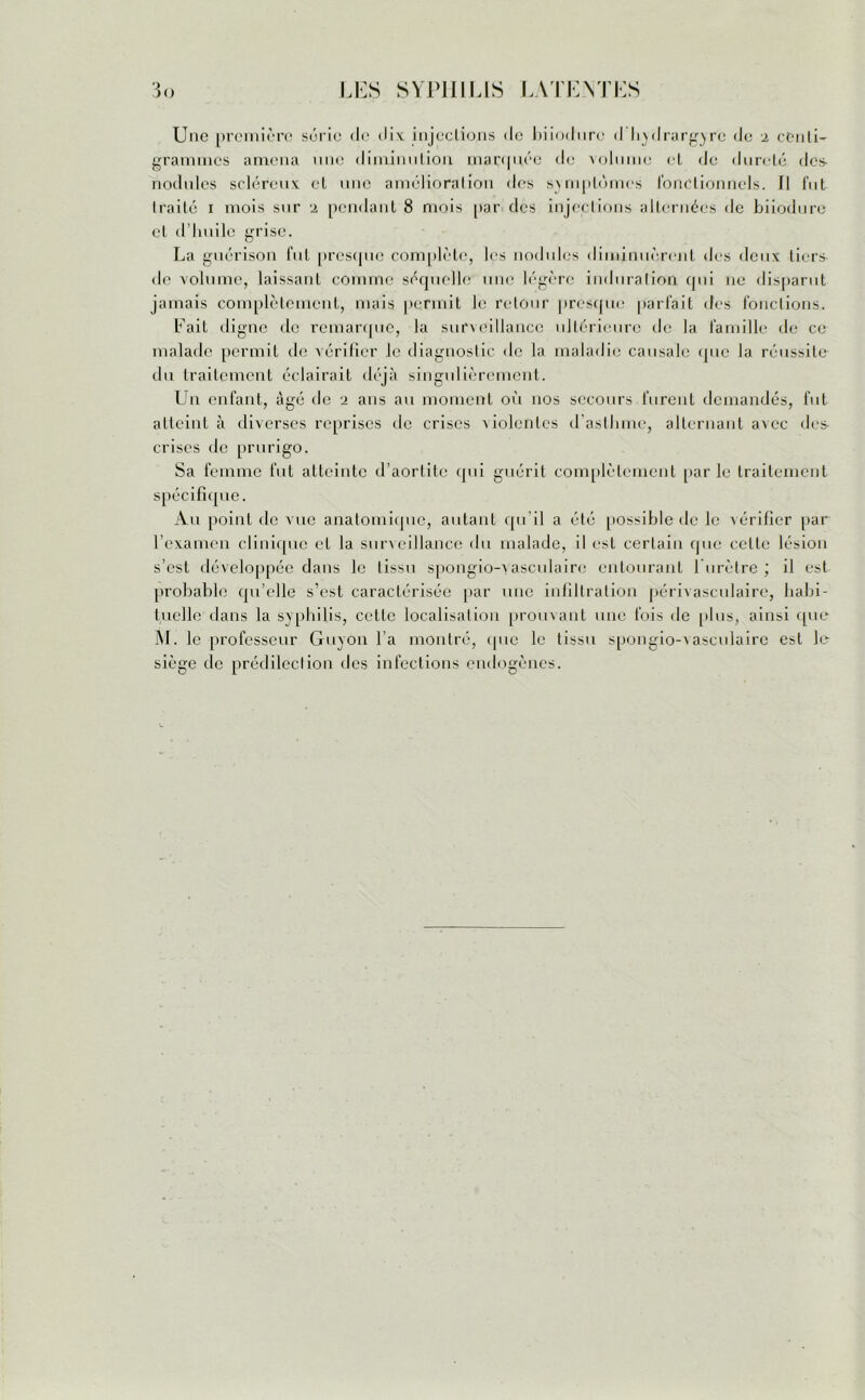 Une première série de dix injections de biiodiire d hydrargyrë de 2 cCnli- grammes amena une diminution marquée de volume et de dureté des- nodules scléreux et une amélioration des symptômes fonctionnels. Il fut Iraité i mois sur 2 pendant 8 mois par des injections alternées de biiodure et d’huile grise. La guérison fut presque complète, lus nodules diminuèrent des deux tiers de volume, laissant comme séquelle une légère induration qui ne disparut jamais complètement, mais permit le retour presque parfait des fonctions. Lait digne de remarque, la surveillance ultérieure de la famille de ce malade permit de vérifier le diagnostic de la maladie causale que la réussite du traitement éclairait déjà singulièrement. Un enfant, âgé de 2 ans au moment où nos secours furent demandés, fut atteint à diverses reprises de crises violentes d’asthme, alternant avec des crises de prurigo. Sa femme fut atteinte d’aortite qui guérit complètement parle traitement spécifique. Au point de vue anatomique, autant qu’il a été possible de le vérifier par l’examen clinique et la surveillance du malade, il est certain que celte lésion s’est développée dans le tissu spongio-vasculairc entourant l'urètre ; il est probable qu’elle s’est caractérisée par une infiltration périvasculaire, habi- tuelle dans la syphilis, cette localisation prouvant une fois de plus, ainsi que M. le professeur Guyon l’a montré, que le tissu spongio-vaseulaire est le siège de prédilection des infections endogènes.