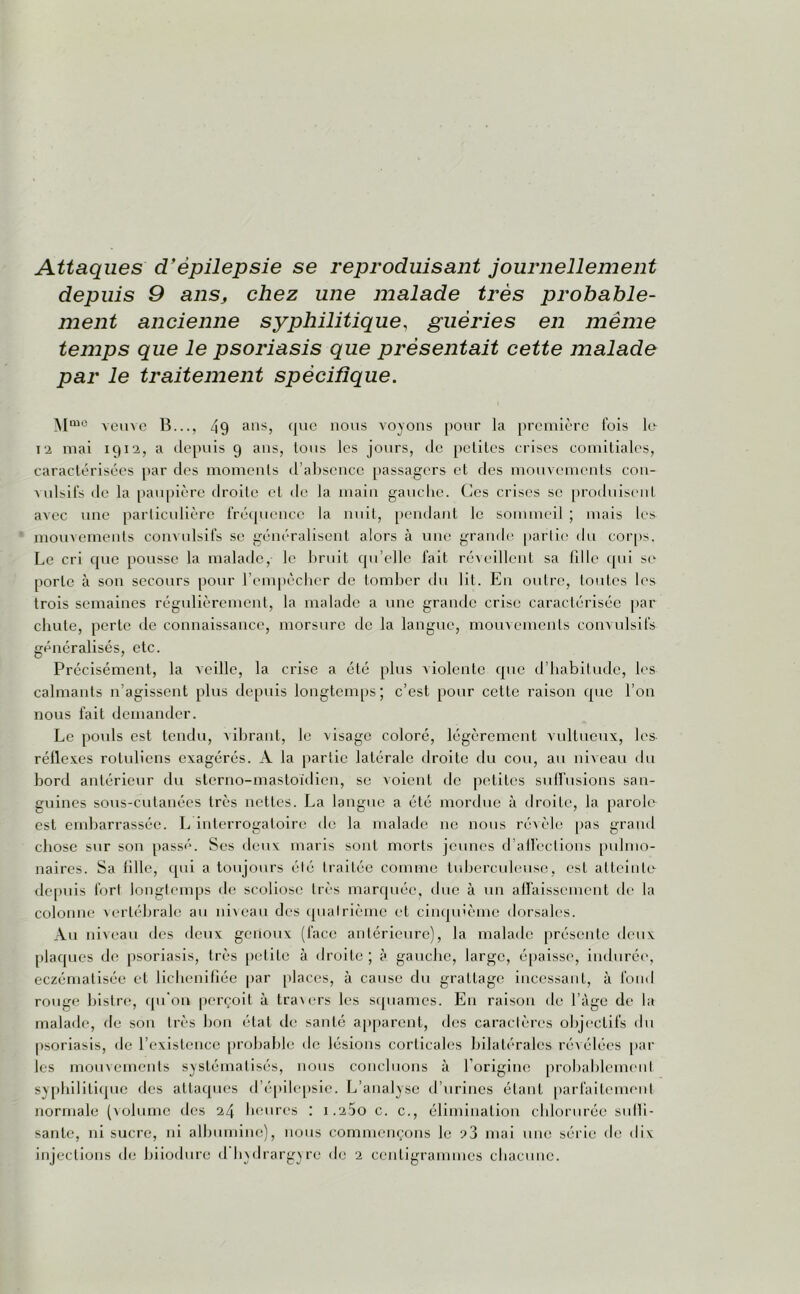 Attaques d'épilepsie se reproduisant journellement depuis 9 anSj chez une malade très probable- ment ancienne syphilitique, guéries en même temps que le psoriasis que présentait cette malade par le traitement spécifique. Mmo veuve B..., 49 ansj ({vie nous voyons pour la première fois lc^ t2 mai 1912, a depuis 9 ans, Ions les jours, de petites crises comitiales, caractérisées par des moments d’absence passagers et des mouvements con- vulsifs île la paupière droite et de la main gauche. Ces crises se produisent avec une particulière fréquence la nuit, pendant le sommeil ; mais les mouvements convulsifs se généralisent alors à une grande partie du corps. Le cri que pousse la malade, le bruit qu’elle fait réveillent sa fille qui se porte à son secours pour l’empêcher de tomber du lit. En outre, toutes les trois semaines régulièrement, la malade a une grande crise caractérisée par chute, perte de connaissance, morsure de la langue, mouvements convulsifs généralisés, etc. Précisément, la veille, la crise a été plus violente que d’habitude, les calmants n’agissent plus depuis longtemps; c’est pour cette raison que l’on nous fait demander. Le pouls est tendu, vibrant, le visage coloré, légèrement vultueux, les réflexes roluliens exagérés. A la partie latérale droite du cou, au niveau du bord antérieur du sterno-mastoïdien, se voient de petites suffusions san- guines sous-cutanées très nettes. La langue a été mordue à droite, la parolo est embarrassée. L interrogatoire de la malade 11e nous révèle pas grand chose sur son passé. Ses deux maris sont morts jeunes d’alfections pulmo- naires. Sa tille, qui a toujours élé traitée comme tuberculeuse, est atteinte depuis fort longtemps de scoliose très marquée, due à un affaissement de la colonne vertébrale au niveau des qualrième et cinquième dorsales. Au niveau des deux genoux (face antérieure), la malade présente deux plaques de psoriasis, très petite à droite ; à gauche, large, épaisse, indurée, eczématisée et lichenifiée par places, à cause du grattage incessant, à fond rouge bistre, qu'on perçoit à travers les squames. En raison de l’àge de la malade, fie son très bon état de santé apparent, des caractères objectifs du psoriasis, de l’existence probable de lésions corticales bilatérales révélées par les mouvements systématisés, nous concluons à l’origine probablement syphilitique des attaques d’épilepsie. L’analyse d’urines étant parfaitement normale (volume des 24 heures : 1.25o c. c., élimination chlorurée suffi- sante, ni sucre, ni albumine), nous commençons le ?3 mai une série de dix injections de biiodure d hydrargyre de 2 centigrammes chacune.