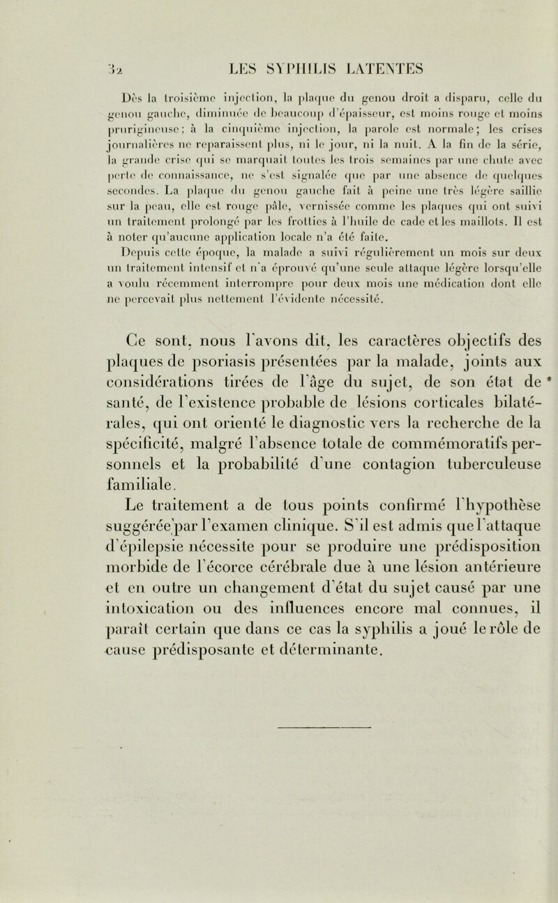 Dès la Iroisièmc injection, la plaque du genou droit a disparu, celle du genou gauche, diminuée de beaucoup d’épaisseur, est moins rouge et moins prurigineuse; à la cinquième injection, la parole est normale; les crises journalières ne reparaissent plus, ni le jour, ni la nuit. A la fin de la série, la grande crise qui se marquait loules les trois semaines par une chute avec perle de connaissance, ne s’est signalée que par une absence de quelques secondes. La plaque du genou gauche fait à peine une très légère saillie sur la peau, elle est rouge pâle, vernissée comme les plaques qui ont suivi un traitement prolongé par les frollies à l’huile de cade elles maillots. Il est à noter qu’aucune application locale n’a été faite. Depuis cette époque, la malade a suivi régulièrement un mois sur deux un traitement intensif et n'a éprouvé qu’une seule attaque légère lorsqu’elle a voulu récemment interrompre pour deux mois une médication dont elle ne percevait plus nettement l’évidente nécessité. Ce sont, nous l avons dit, les caractères objectifs des plaques de psoriasis présentées parla malade, joints aux considérations tirées de l’âge du sujet, de son état de * santé, de Inexistence probable de lésions corticales bilaté- rales, qui ont orienté le diagnostic vers la recherche de la spécificité, malgré F absence totale de commémoratifs per- sonnels et la probabilité d’une contagion tuberculeuse familiale. Le traitement a de tous points confirmé lhypothèse suggérée par l’examen clinique. S il est admis que l’attaque d’épilepsie nécessite pour se produire une prédisposition morbide de 1 écorce cérébrale due à une lésion antérieure et en outre un changement d’état du sujet causé par une intoxication ou des influences encore mal connues, il paraît certain que dans ce cas la syphilis a joué le rôle de cause prédisposante et déterminante.