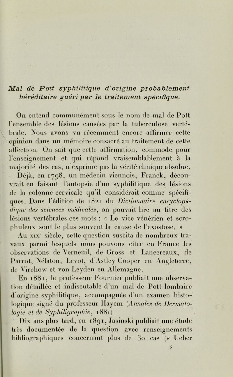 Mal de Pott syphilitique d'origine probablement héréditaire guéri par le traitement spécifique. On entend communément sous le nom de mal de Pott l'ensemble des lésions causées par la tuberculose verté- brale. Nous avons vu récemment encore affirmer cette ' opinion dans un mémoire consacré au traitement de cette affection. On sait que cette affirmation, commode pour renseignement et qui répond vraisemblablement à la majorité des cas, n exprime pas la vérité clinique absolue. Déjà, en 1798, un médecin viennois, Franck, décou- vrait en faisant l autopsie d’un syphilitique des lésions de la colonne cervicale qu’il considérait comme spécifi- ques . Dans l’édition de 1821 du Dictionnaire encyclopé- dique des sciences médicales, on pouvait lire au titre des lésions vertébrales ces mots : « Le vice vénérien et scro- pbuleux sont le plus souvent la cause de l’exostose. » Au xixe siècle, cette question suscita de nombreux tra- vaux parmi lesquels nous pouvons citer en France les observations de Yerneuil, de Gross et Lancereaux, de Parrot, Nélaton, Levot, d’Astley Cooper en Angleterre, de Virchow et von Leyden en Allemagne. En 1881, le professeur Fournier publiait une observa- tion détaillée et indiscutable d’un mal de Pott lombaire d origine syphilitique, accompagnée d’un examen histo- logique signé du professeur llayem (Annales de Dermato- logie eide Syphiligraphie, ï88l). Dix ans plus tard, en 1891, Jasinski publiait une étude très documentée de la question avec renseignements bibliographiques concernant plus de 3o cas (« Ueber