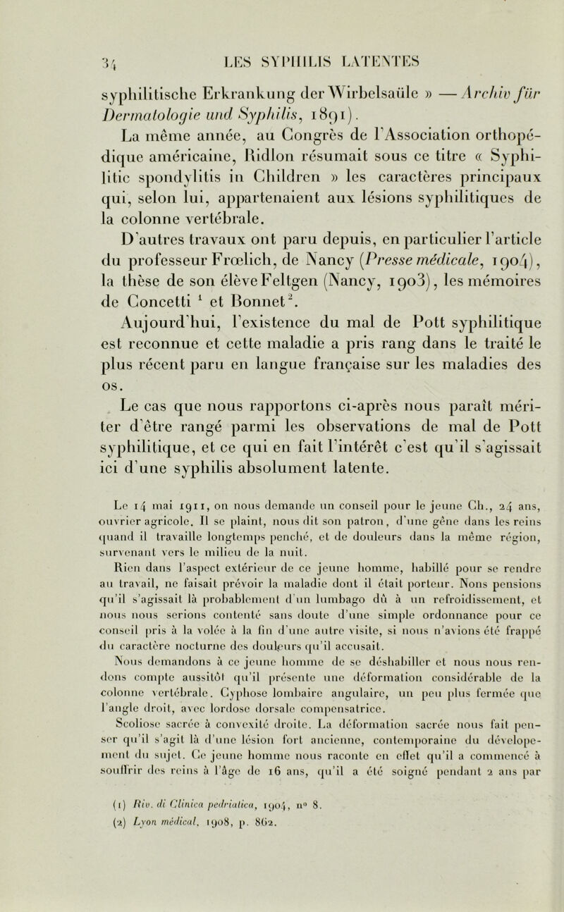 syphilitische Erkrankung der Wirbelsaüle » —Archiv filr Dermatologie and Syphilis, 1891). La même année, au Congrès de l'Association orthopé- dique américaine, Ridlon résumait sous ce titre « Syphi- }i tic spondylitis in Children » les caractères principaux qui, selon lui, appartenaient aux lésions syphilitiques de la colonne vertébrale. D’autres travaux ont paru depuis, en particulier l’article du professeur Frœlich, de Nancy (Presse médicale, 1904), la thèse de son élève Feltgen (Nancy, iqoB), les mémoires de Concetti 1 et Bonnet2. Aujourd’hui, l’existence du mal de Pott syphilitique est reconnue et cette maladie a pris rang dans le traité le plus récent paru en langue française sur les maladies des os. Le cas que nous rapportons ci-après nous paraît méri- ter d’être rangé parmi les observations de mal de Pott syphilitique, et ce qui en fait l’intérêt c’est qu’il s'agissait ici d’une syphilis absolument latente. Le 14 mai 1911, on nous demande un conseil pour le jeune Ch., 24 ans, ouvrier agricole. Il se plaint, nous dit son patron, d’une gène dans les reins quand il travaille longtemps penché, et de douleurs dans la même région, survenant vers le milieu de la nuit. Rien dans l’aspect extérieur de ce jeune homme, habillé pour se rendre au travail, ne faisait prévoir la maladie dont il était porteur. Nous pensions qu’il s’agissait là probablement d’un lumbago dû à un refroidissement, et nous nous serions contenté sans doute d’une simple ordonnance pour ce conseil pris à la volée à la fin d'une autre visite, si nous n’avions été frappé du caractère nocturne des douleurs qu’il accusait. Nous demandons à ce jeune homme de se déshabiller et nous nous ren- dons compte aussitôt qu’il présente une déformation considérable de la colonne vertébrale. Cyphose lombaire angulaire, un peu plus fermée que l’angle droit, avec lordose dorsale compensatrice. Scoliose sacrée à convexité droite. La déformation sacrée nous fait pen- ser qu’il s’a git là d’ une lésion fort ancienne, contemporaine du dévelope- ment du sujet. Ce jeune homme nous raconte en cITet qu’il a commencé à soullrir des reins à l’âge de 16 ans, qu’il a été soigné pendant 2 ans par (1) Riu. di Clinica pedrialica, 1904, n° 8. (2) Lyon médical, 1908, p. 8.02.