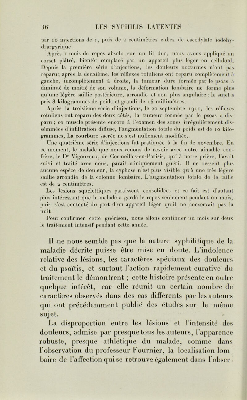 par io injections de i, puis de 2 centimètres cubes de cacodylate iodohv- drargyrique. Après 1 mois de repos absolu sur un lit dur, nous avons appliqué un corset plâtré, bientôt remplacé par un appareil plus léger en celluloïd. Depuis la première série d injections, les douleurs nocturnes n’ont pas reparu; après la deuxième, les réflexes rotuliens ont reparu complètement à gauche, incomplètement à droite, la tumeur dure formée par le psoas a diminué de moitié de son volume, la déformation lombaire ne forme plus qu’une légère saillie postérieure, arrondie et non plus angulaire ; le sujet a pris 8 kilogrammes de poids et grandi de 16 millimètres. Après la troisième série d’injections, le 20 septembre 1911, les réflexes rotuliens ont reparu des deux côtés, la tumeur formée par le psoas a dis- paru ; ce muscle présente encore à l’examen des zones irrégulièrement dis- séminées d’infiltration diffuse, l’augmentation totale du poids est de 10 kilo- grammes, La courbure sacrée ne s’est nullement modifiée. Une quatrième série d’injections fut pratiquée à la fin de novembre. En ce moment, le malade que nous venons de revoir avec notre aimable con- frère, le D1' Yigouroux, de Cormcilles-cn-Parisis, qui à notre prière, l’avait suivi et traité avec nous, parait cliniquement guéri. Il ne ressent plus aucune espèce de douleur, la cyphose 11’est plus visible qu’à une très légère saillie arrondie de la colonne lombaire. L’augmentation lotalc de la taille est de 2 centimètres. Les lésions squelettiques paraissent consolidées et ce fait est d’autant plus intéressant que le malade a gardé le repos seulement pendant un mois, puis s’est contenté du port d’un appareil léger qu’il ne conservait pas la nuit. Pour confirmer cette guérison, nous allons continuer un mois sur deux le traitement intensif pendant cette année. Il ne nous semble pas que la nature syphilitique de la maladie décrite puisse être mise en doute. L'indolence relative des lésions, les caractères spéciaux des douleurs et du psoïtis, et surtout Faction rapidement curative du traitement le démontrent ; cette histoire présente en outre quelque intérêt, car elle réunit un certain nombre de caractères observés dans des cas différents par les auteurs qui ont précédemment publié des études sur le même sujet. La disproportion entre les lésions et 1 intensité des douleurs, admise par presque tous les auteurs, l'apparence robuste, presque athlétique du malade, comme dans F observation du professeur Fournier, la localisation loin baire de l alfection qui se retrouve également dans l obser