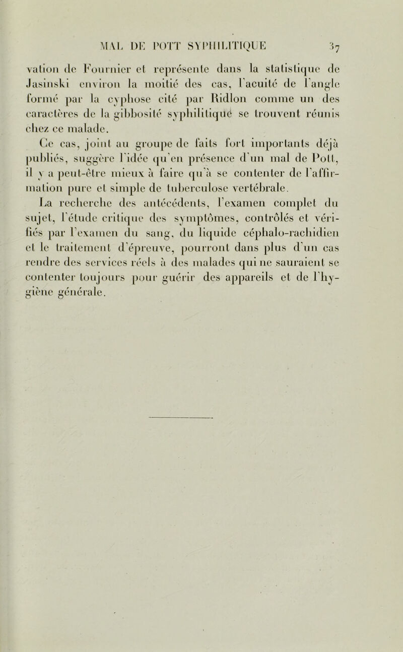 valion de Fournier et représente dans la statistique de Jasinski environ la moitié des cas, Facilité de l'angle formé par la cyphose cité par Ridlon comme un des caractères de la gibbosité syphilitiqué se trouvent réunis chez ce malade. Ce cas, joint au groupe de faits fort importants déjà publiés, suggère l idée qu’en présence d’un mal de Pott, il \ a peut-être mieux à faire qu’à se contenter de l'affir- mation pure et simple de tuberculose vertébrale. La recherche des antécédents, l’examen complet du sujet, l'élude critique des symptômes, contrôlés et véri- fiés par 1 examen du sang, du liquide céphalo-rachidien et le traitement d épreuve, pourront dans plus d’un cas rendre des services réels à des malades qui ne sauraient se contenter toujours pour guérir des appareils et de 1 hy- giène générale.