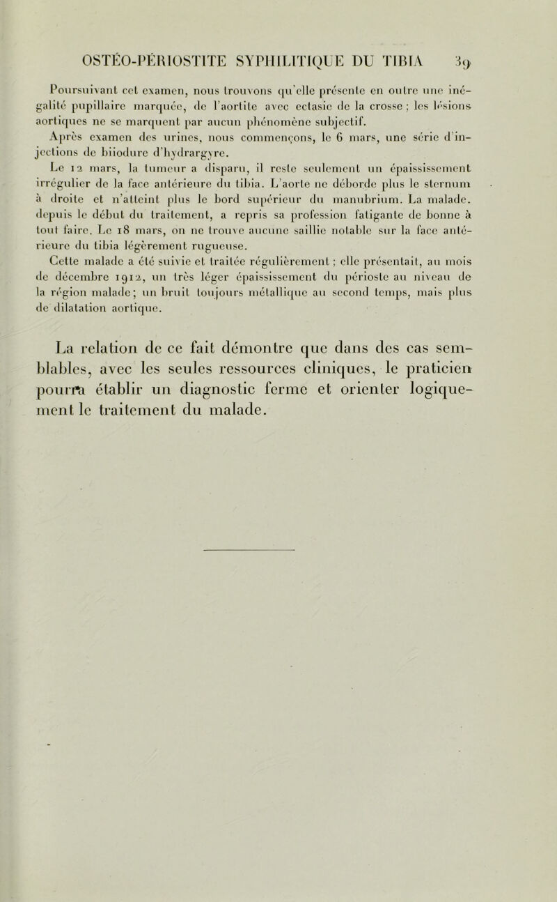 Poursuivant col examen, nous trouvons qu'elle présente en outre une iné- galité pupillaire marquée, de l'aortite avec ectasie de la crosse ; les lésions aortiques ne se marquent par aucun phénomène subjectif. Après examen des urines, nous commençons, le 6 mars, une série d in- jections de biiodure d'hydrargyre. Le 12 mars, la tumeur a disparu, il reste seulement un épaississement irrégulier de la face antérieure du tibia. L’aorte ne déborde plus le sternum à droite et n’atteint plus le bord supérieur du manubrium. La malade, depuis le début du traitement, a repris sa profession fatigante de bonne à tout faire. Le 18 mars, on ne trouve aucune saillie notable sur la face anté- rieure du tibia légèrement rugueuse. Cette malade a été suivie et traitée régulièrement ; elle présentait, au mois de décembre 1912, un très léger épaississement du périoste au niveau de la région malade; un bruit toujours métallique au second temps, mais plus de dilatation aortique. La relation de ce fait démontre que dans des cas sem- blables, avec les seules ressources cliniques, le praticien pourrît établir un diagnostic ferme et orienter logique- ment, le traitement du malade.