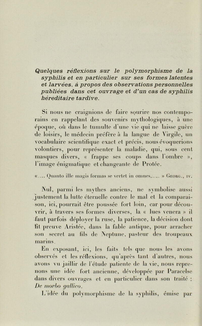 Quelques réflexions sur le polymorphisme de la syphilis et en particulier sur ses formes latentes et larvées, à propos des observations personnelles publiées dans cet ouvrage et d’un cas de syphilis héréditaire tardive. Si nous ne craignions de faire sourire nos contempo- rains en rappelant des souvenirs mythologiques, à une époque, où dans le tumulte d’une vie qui ne laisse guère de loisirs, le médecin préfère à la langue de Virgile, un vocabulaire scientifique exact et précis, nous évoquerions volontiers, pour représenter la maladie, qui, sous cent masques divers, « frappe ses coups dans l'ombre », l’image énigmatique et changeante de Proléc. « Quanto ille magis formas se vertet in onmes » Georg., iv. Nul, parmi les mythes anciens, ne symbolise aussi justement la lutte éternelle contre le mal et la comparai- son, ici, pourrait être poussée fort loin, car pour décou- vrir, à travers ses formes diverses, la « lues vénéra » il faut parfois déployer la ruse, la patience, la décision dont fit preuve Aristée, dans la fable antique, pour arracher son secret au fils de Neptune, pasteur des troupeaux marins. En exposant, ici, les faits tels que nous les avons observés et les réflexions, qu’après tant d autres, nous avons vu jaillir de l’étude patiente de la vie, nous repre- nons une idée fort ancienne, développée par Paracelse dans divers ouvrages et en particulier dans son traité : De morbo galllco. L’idée du polymorphisme de la syphilis, émise par