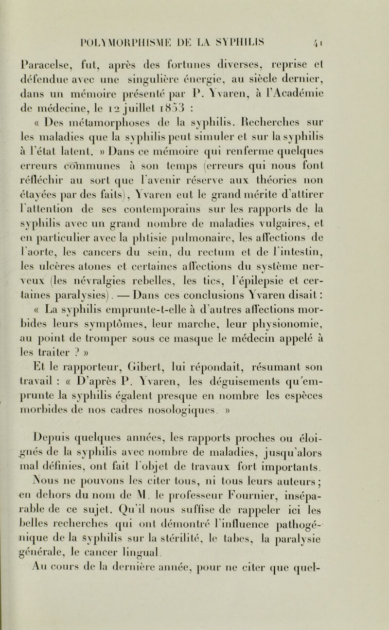 Paracelse, fut, après des fortunes diverses, reprise et défendue avec une singulière énergie, au siècle dernier, dans un mémoire présenté par P. Yvaren, à l’Académie de médecine, le 12 juillet i<3.)3 : « Des métamorphoses de la syphilis. Recherches sur les maladies cpie la syphilis peut simuler et sur la syphilis à l’état latent. » Dans ce mémoire qui renferme quelques erreurs communes à son temps (erreurs qui nous font réfléchir au sort que l’avenir réserve aux théories non étayées par des faits), Yvaren eut le grand mérite d’attirer 1 attention de ses contemporains sur les rapports de la syphilis avec un grand nombre de maladies vulgaires, et en particulier avec la phtisie pulmonaire, les affections de 1 aorte, les cancers du sein, du rectum et de l’intestin, les ulcères atones et certaines affections du système ner- veux les névralgies rebelles, les tics, P épilepsie et cer- taines paralysies). — Dans ces conclusions Y varen disait : « La syphilis emprunte-t-elle à d autres affections mor- bides leurs symptômes, leur marche, leur physionomie, au point de tromper sous ce masque le médecin appelé à les traiter ? » Et le rapporteur, Gibert, lui répondait, résumant son travail : « D’après P. Yvaren, les déguisements qu'em- prunte la syphilis égalent presque en nombre les espèces morbides de nos cadres nosologiques. » Depuis quelques années, les rapports proches ou éloi- gnés de la syphilis avec nombre de maladies, jusqu’alors mal définies, ont fait 1 objet de travaux fort importants. Nous ne pouvons les citer tous, ni tous leurs auteurs; en dehors du nom de M. le professeur Fournier, insépa- rable de ce sujet. Qu’il nous suffise de rappeler ici les belles recherches qui ont démontré l’influence pathogé- nique de la syphilis sur la stérilité, le tabes, la paralysie générale, le cancer lingual Au cours de la dernière année, pour ne citer que quel-