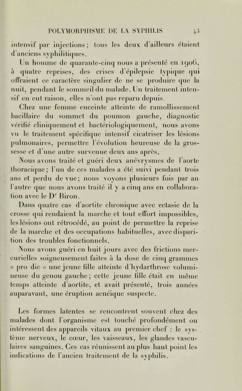 intensif par injections; tous les deux d'ailleurs étaient d anciens syphilitiques. lTn homme de quarante-cinq nous a présenté en 1906, à quatre reprises, des crises d'épilepsie typique qui offraient ce caractère singulier de ne se produire que la nuit, pendant le sommeil du malade. Un traitement inten- sif en eut raison, elles n ont pas reparu depuis. Chez une femme enceinte atteinte de ramollissement bacillaire du sommet du poumon gauche, diagnostic vérifié cliniquement et bactériologiquement, nous avons vu le traitement spécifique intensif cicatriser les lésions pulmonaires, permettre l'évolution heureuse de la gros- sesse et d’une autre survenue deux ans après. Nous avons traité et guéri deux anévrysmes de l'aorte thoracique; lun de ces malades a été suivi pendant trois ans et perdu de vue; nous voyons plusieurs fois par an 1 autre que nous avons traité il y a cinq ans en collabora- tion avec le Dl Biron. Dans quatre cas d'aortite chronique avec ectasie de la crosse qui rendaient la marche et tout effort impossibles, les lésions ont rétrocédé, au point de permettre la reprise de la marche et des occupations habituelles, avec dispari- tion des troubles fonctionnels. Nous avons guéri en huit jours avec des frictions mer- curielles soigneusement faites à la dose de cinq grammes « pro die » une jeune fille atteinte d hydarthrose volumi- neuse du genou gauche; cette jeune fille était en même temps atteinte d aortite, et avait présenté, trois années auparavant, une éruption acnéique suspecte. Les formes latentes se rencontrent souvent chez des malades dont l'organisme est touché profondément ou intéressent des appareils vitaux au premier chef : le sys- tème nerveux, le cœur, les vaisseaux, les glandes vascu- laires sanguines. Ces cas réunissent au plus haut point les indications de l'ancien traitement de la syphilis.