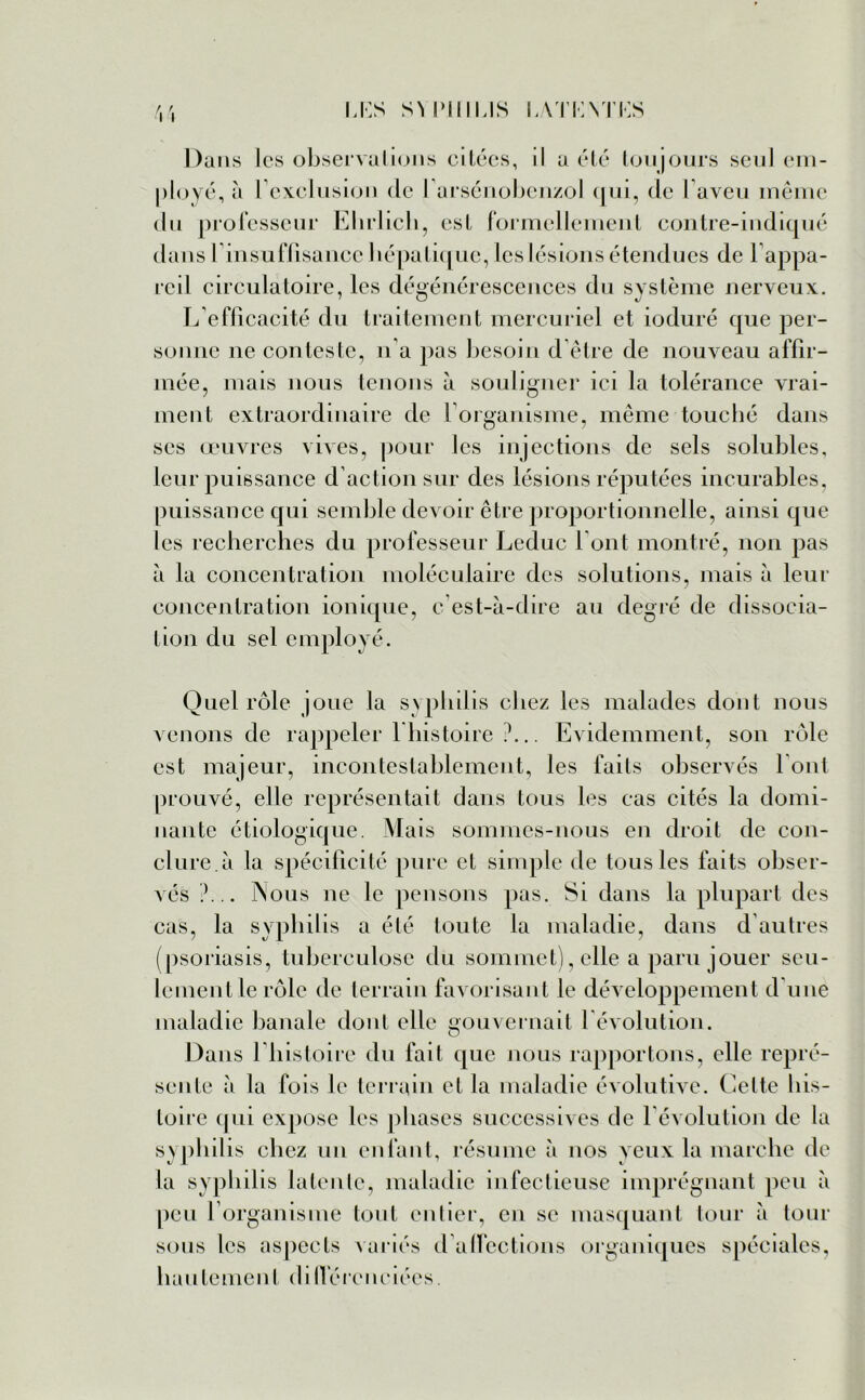 u:s SMMIIUS LATKYI’KS w Dans les observations citées, il a été toujours seul em- ployé, à l’exclusion de l’arsénobenzol qui, de laveu même du professeur Ehrlich, est formellement contre-indiqué dans b insuffisance hépatique, les lésions étendues de l’appa- reil circulatoire, les dégénérescences du système nerveux. L’efficacité du traitement mercuriel et ioduré que per- sonne ne conteste, n’a pas besoin d’être de nouveau affir- mée, mais nous tenons à souligner ici la tolérance vrai- ment extraordinaire de l’organisme, même touché dans scs œuvres vives, pour les injections de sels solubles, leur puissance d’action sur des lésions réputées incurables, puissance qui semble devoir être proportionnelle, ainsi que les recherches du professeur Leduc l’ont montré, non pas à la concentration moléculaire des solutions, mais à leur concentration ionique, c’est-à-dire au degré de dissocia- tion du sel employé. Quel rôle joue la syphilis chez les malades dont nous venons de rappeler l’histoire ?... Evidemment, son rôle est majeur, incontestablement, les faits observés font prouvé, elle représentait dans tous les cas cités la domi- nante étiologique. Mais sommes-nous en droit de con- clure à la spécificité pure et simple de tous les faits obser- vés ?... Nous ne le pensons pas. Si dans la plupart des cas, la syphilis a été toute la maladie, dans d’autres (psoriasis, tuberculose du sommet), elle a paru jouer seu- lement le rôle de terrain favorisant le développement d'une maladie banale dont elle gouvernait l’évolution. Dans l’histoire du fait que nous rapportons, elle repré- sente à la fois le terrain et la maladie évolutive. Celte his- toire qui expose les phases successives de l’évolution de la syphilis chez un enfant, résume à nos yeux la marche de la syphilis latente, maladie infectieuse imprégnant peu à peu l’organisme tout entier, en se masquant tour à tour sous les aspects variés d affections organiques spéciales, hautement dillereneiées.