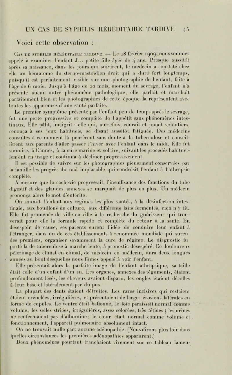 A oici celte observation : Cas i>e syphilis héréditaire tardive.— Le 28 février 1909, nous sommes appelé à examiner l’enfant J... petite fille âgée de 4 ans- Presque aussitôt après sa naissance, dans les jours qui suivirent, le médecin a constaté chez elle un hématome du slerno-masloïdien droit qui a duré fort longtemps, puisqu’il est parfaitement visible sur une photographie île l’enfant, faite à I âge de 6 mois. Jusqu'à 1 âge de 20 mois, moment du sevrage, l’enfant n’a présenté aucun autre phénomène pathologique, elle parlait et marchait parfaitement bien et les photographies de celte époque la représentent avec toutes les apparences d’une santé parfaite. Le premier symptôme présenté par l’enfant peu de temps après le sev rage, fut une perle progressive et complète de l’appétit sans phénomènes intes- tinaux. Elle pâlit, maigrit : elle qui, autrefois, courait et jouait volontiers, renonça à ses jeux habituels, se disant aussitôt fatiguée. Des médecins consultés à ce moment-là pensèrent sans doute à la tuberculose et conseil- lèrent aux parents d’aller passer l’hiver avec l'enfant dans le midi. Elle fut soumise, à Cannes, à la cure marine et solaire, suivant les procédés habituel- lement en usage et continua à décliner progressivement. Il est possible de suiv re sur les photographies pieusement conservées par la famille les progrès du mal implacable qui conduisit l’enfant à l’athrcpsie complète. A mesure que la cachexie progressait, l'insuffisance des fonctions du tube digestif et des glandes annexes se marquait de plus en plus. Un médecin prononça alors le mot d’entérite. On soumit l’enfant aux régimes les plus vantés, à la désinfection intes- tinale, aux bouillons de culture, aux différents laits fermentés, rien n’y fit. Elle fut promenée de ville en ville à la recherche du guérisseur qui trou- verait pour elle la formule rapide et complète du retour à la santé. En désespoir de cause, ses parents curent l'idée de conduire leur enfant à l’étranger, dans un de ces établissements à renommée mondiale qui suren des premiers, organiser savamment la cure de régime. Le diagnostic fu porté là de tuberculose à marche lente, à pronostic désespéré. Ce douloureux pèlerinage de climat en climat, de médecin en médecin, dura deux longues années au bout desquelles nous fûmes appelé à voir l’enfant. Elle présentait alors la parfaite image de l’enfant athrepsique, sa taille était celle d’un enfant d’un an. Les organes, annexes des téguments, étaient profondément lésés, les cheveux avaient disparu, les ongles étaient décollés à leur base et latéralement par du pus. La plupart des dents étaient détruites. Les rares incisives qui restaient étaient crénelées, irrégulières, et présentaient de larges érosions latérales en forme de cupules. Le ventre était ballonné, le foie paraissait normal comme volume, les selles striées, irrégulières, assez colorées, très fétides ; les urines ne renfermaient pas d’albumine ; le cœur était normal comme volume et fonctionnement, l’appareil pulmonaire absolument intact. On ne trouvait nulle part aucune adénopathie. (Nous dirons plus loin dans quelles circonstances les premières adénopathies apparurent.) Deux phénomènes pourtant tranchaient vivement sur ce tableau lamen-