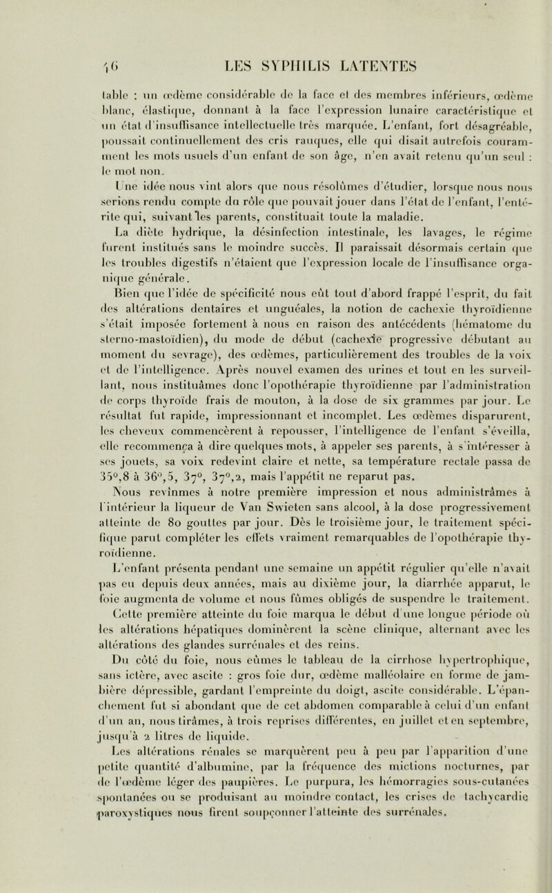 lablc : un œdcmc considérable de la face cl des membres inférieurs, œdème blanc, élastique, donnant à la face l’expression lunaire caractéristique et un état d’insuffisance intellectuelle très marquée. L’enfant, fort désagréable, poussait continuellement des cris rauques, elle qui disait autrefois couram- ment les mots usuels d’un enfant de son âge, n’en avait retenu qu’un seul : le mot non. Une idée nous vint alors que nous résolûmes d’étudier, lorsque nous nous .serions rendu compte du rôle que pouvait jouer dans l’état de l’enfant, l’enté- rite qui, suivant les parents, constituait toute la maladie. La diète hydrique, la désinfection intestinale, les lavages, le régime furent institués sans le moindre succès. Il paraissait désormais certain que les troubles digestifs n’étaient que l’expression locale de l’insuffisance orga- nique générale. Bien que l’idée de spécificité nous eût tout d’abord frappé l’esprit, du fait des altérations dentaires et unguéales, la notion de cachexie thyroïdienne s’était imposée fortement à nous en raison des antécédents (hématome du sterno-masloïdien), du mode de début (cachexie progressive débutant au moment du sevrage), des œdèmes, particulièrement des troubles de la voix cl de l’intelligence. Après nouvel examen des urines et tout en les surveil- lant, nous instituâmes donc l’opothérapie thyroïdienne par l’administration de corps thyroïde frais de mouton, à la dose de six grammes par jour. Le résultat fut rapide, impressionnant et incomplet. Les œdèmes disparurent, les cheveux commencèrent à repousser, l’intelligence de l’enfant s’éveilla, elle recommença à dire quelques mots, à appeler scs parents, à s’intéresser à ses jouets, sa voix redevint claire et nette, sa température rectale passa de 35°,8 à 36°,5, 3y°, 3y°,2, mais l’appétit ne reparut pas. Nous revînmes à notre première impression et nous administrâmes à l intérieur la liqueur de Van Swieten sans alcool, à la dose progressivement atteinte de 8o gouttes par jour. Dès le troisième jour, le traitement spéci- fique parut compléter les ell’cts vraiment remarquables de l’opothérapie thy- roïdienne. L’enfant présenta pendant une semaine un appétit régulier qu’elle n’avait pas eu depuis deux années, mais au dixième jour, la diarrhée apparut, le foie augmenta de volume et nous fûmes obligés de suspendre le traitement. Cette première atteinte du foie marqua le début d une longue période où les altérations hépatiques dominèrent la scène clinique, alternant avec les altérations des glandes surrénales cl des reins. Du côté du foie, nous eûmes le tableau de la cirrhose hypertrophique, sans ictère, avec ascite : gros foie dur, œdème malléolaire en forme de jam- bière dépressible, gardant l’empreinte du doigt, ascite considérable. L'épan- chement fut si abondant que de cet abdomen comparable à celui cl’un enfant d’un an, nous tirâmes, à trois reprises différentes, en juillet et en septembre, jusqu’à 2 litres de liquide. Les altérations rénales se marquèrent peu à peu par l’apparition d’une petite quantité d’albumine, par la fréquence des mictions nocturnes, par de l’œdème léger des paupières. Le purpura, les hémorragies sous-cutanées spontanées ou se produisant au moindre contact, les crises de tachycardie paroxystiques nous firent soupçonner l’atteinte des surrénales.