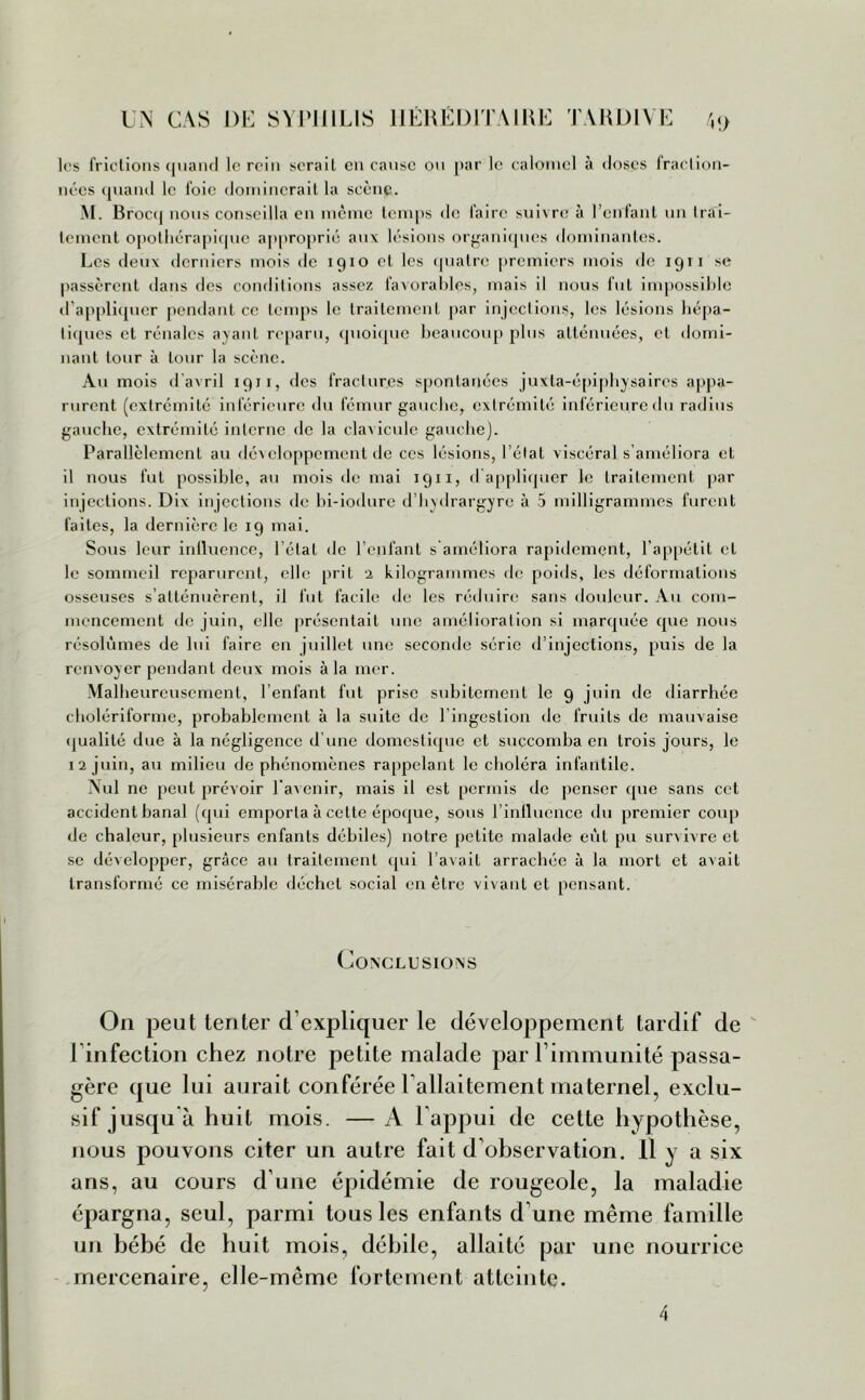les frictions quand le rein serait en cause ou par le calomel à closes fraction- nées quand le foie dominerait la scène. M. Brocq nous conseilla en même temps de faire suivre à l’enfant un Irai- tement opothérapique approprié aux lésions organiques dominantes. Les deux derniers mois de 1910 et les quatre premiers mois de 1911 se passèrent dans des conditions assez favorables, mais il nous fut impossible d’appliquer pendant ce temps le traitement par injections, les lésions hépa- tiques et rénales ayant reparu, quoique beaucoup plus atténuées, et domi- nant tour à tour la scène. Au mois d'avril 1911, des fractures spontanées juXla-épiphysaircs appa- rurent (extrémité inférieure du fémur gauche, extrémité inférieure du radius gauche, extrémité interne de la clavicule gauche). Parallèlement au développement de ces lésions, l’état viscéral s’améliora et 11 nous fut possible, au mois de mai 1911, cl appliquer le traitement par injections. Dix injections de bi-iodure d’hydrargyre à 5 milligrammes furent faites, la dernière le 19 mai. Sous leur inlluence, l'état de l’enfant s améliora rapidement, l’appétit et le sommeil reparurent, elle prit 2 kilogrammes de poids, les déformations osseuses s’atténuèrent, il fut facile de les réduire sans douleur. Au com- mencement de juin, elle présentait une amélioration si marquée que nous résolûmes de lui faire en juillet une seconde série d’injections, puis de la renvoyer pendant deux mois à la mer. Malheureusement, l’enfant fut prise subitement le 9 juin de diarrhée cholériforme, probablement à la suite de l’ingestion de fruits de mauvaise qualité due à la négligence d’une domestique et succomba en trois jours, le 12 juin, au milieu de phénomènes rappelant le choléra infantile. Nul ne peut prévoir l'avenir, mais il est permis de penser que sans cet accident banal (qui emporta à celte époque, sous l’influence du premier coup de chaleur, plusieurs enfants débiles) notre petite malade eut pu survivre et se développer, grâce au traitement qui l’avait arrachée à la mort et avait transformé ce misérable déchet social en être vivant et pensant. Conclusions On peut tenter d’expliquer le développement tardif de l infection chez notre petite malade par l’immunité passa- gère que lui aurait conférée l’allaitement maternel, exclu- sif jusqu à huit mois. — A l’appui de cette hypothèse, nous pouvons citer un autre fait d’observation. Il y a six ans, au cours d’une épidémie de rougeole, la maladie épargna, seul, parmi tous les enfants d’une même famille un bébé de huit mois, débile, allaité par une nourrice mercenaire, elle-même fortement atteinte. 4