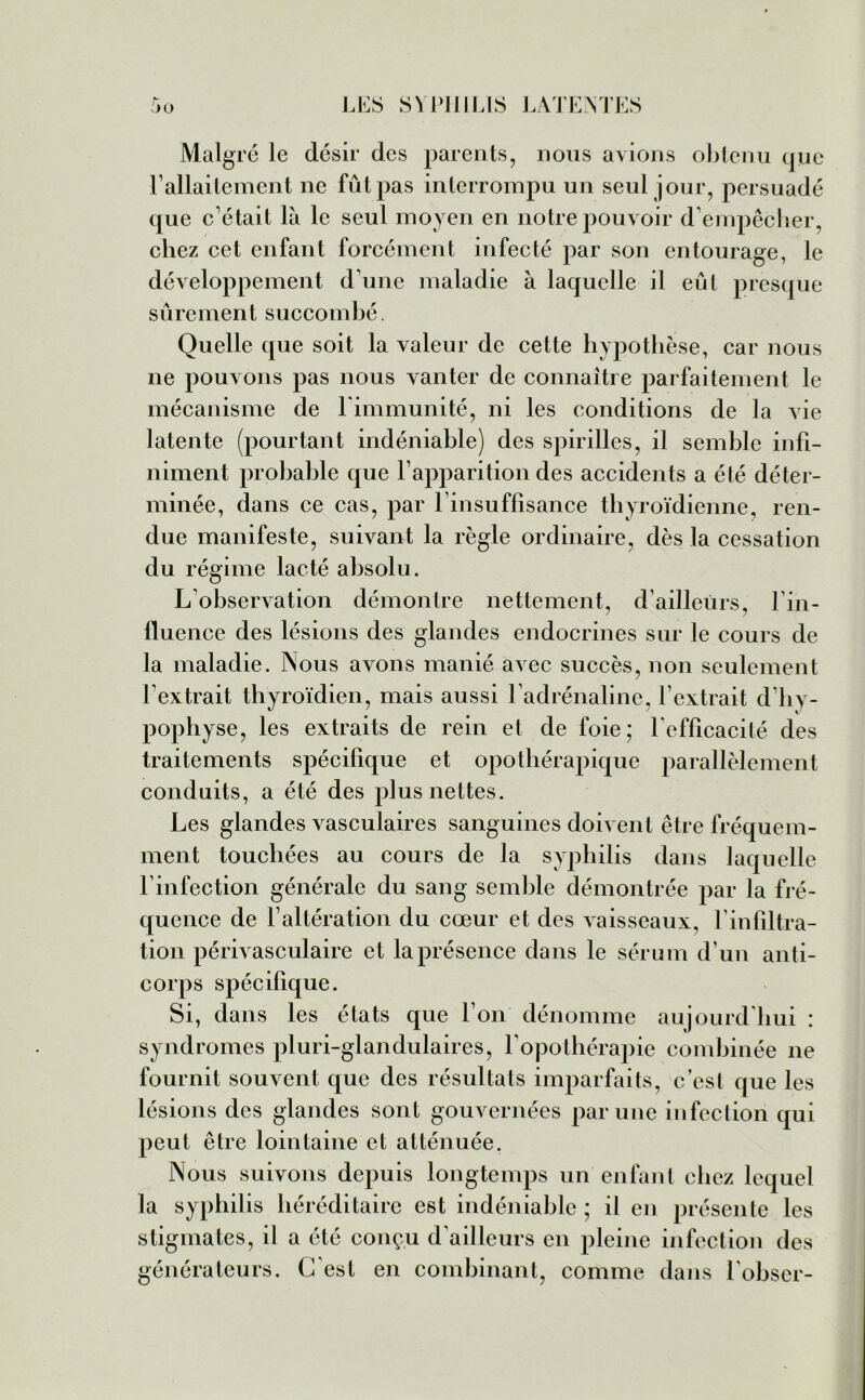 Malgré le désir des parents, nous avions obtenu que l’allaitement ne fût pas interrompu un seul jour, persuadé que c'était là le seul moyen en notre pouvoir d'empêcher, chez cet enfant forcément infecté par son entourage, le développement d'une maladie à laquelle il eût presque sûrement succombé. Quelle que soit la valeur de cette hypothèse, car nous ne pouvons pas nous vanter de connaître parfaitement le mécanisme de l'immunité, ni les conditions de la vie latente (pourtant indéniable) des spirilles, il semble infi- niment probable que l’apparition des accidents a été déter- minée, dans ce cas, par l'insuffisance thyroïdienne, ren- due manifeste, suivant la règle ordinaire, dès la cessation du régime lacté absolu. L'observation démontre nettement, d'ailleurs, l’in- fluence des lésions des glandes endocrines sur le cours de la maladie. Nous avons manié avec succès, non seulement l'extrait thyroïdien, mais aussi l’adrénaline, l’extrait d’hy- pophyse, les extraits de rein et de foie; l’efficacité des traitements spécifique et opothérapique parallèlement conduits, a été des plus nettes. Les glandes vasculaires sanguines doivent être fréquem- ment touchées au cours de la syphilis dans laquelle l'infection générale du sang semble démontrée par la fré- quence de l’altération du cœur et des vaisseaux, l'infiltra- tion périvasculaire et la présence dans le sérum d’un anti- corps spécifique. Si, dans les états que l’on dénomme aujourd’hui : syndromes pluri-glandulaires, l'opothérapie combinée ne fournit souvent que des résultats imparfaits, c’est que les lésions des glandes sont gouvernées par une infection qui peut être lointaine et atténuée. Nous suivons depuis longtemps un enfant chez lequel la syphilis héréditaire est indéniable ; il en présente les stigmates, il a été conçu d’ailleurs en pleine infection des générateurs. C’est en combinant, comme dans l'obser-