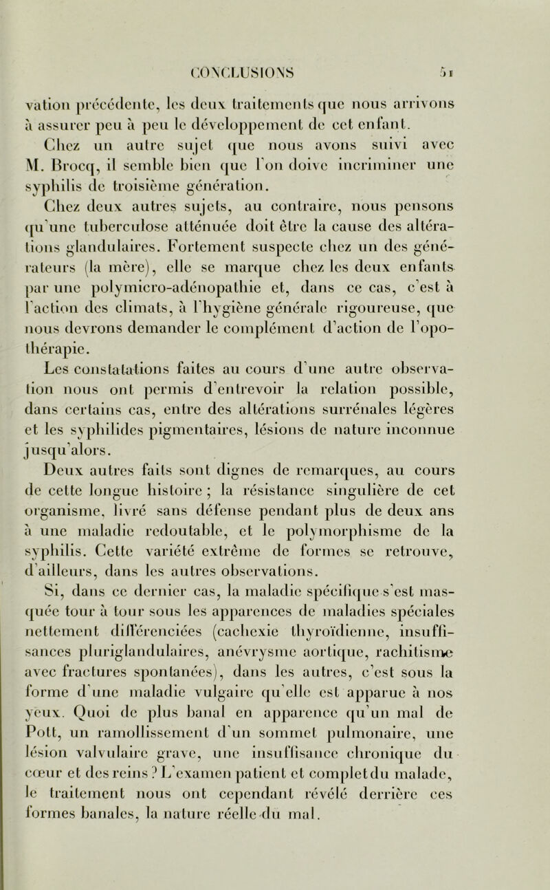 vation précédente, les deux traitements que nous arrivons à assurer peu à peu le développement de cet enfant. Chez un autre sujet que nous avons suivi avec M. Brocq, il semble bien que I on doive incriminer une syphilis de troisième génération. Chez deux autres sujets, au contraire, nous pensons qu'une tuberculose atténuée doit être la cause des altéra- tions glandulaires. Fortement suspecte chez un des géné- rateurs (la mère), elle se marque chez les deux enfants par une polymicro-adénopathie et, dans ce cas, c'est à faction des climats, à 1 hygiène générale rigoureuse, que nous devrons demander le complément d’action de l’opo- thérapie. Les constatations faites au cours d’une autre observa- tion nous ont permis d entrevoir la relation possible, dans certains cas, entre des altérations surrénales légères et les syphilides pigmentaires, lésions de nature inconnue jusqu’alors. Deux autres faits sont dignes de remarques, au cours de cette longue histoire ; la résistance singulière de cet organisme, livré sans défense pendant plus de deux ans à une maladie redoutable, et le polymorphisme de la syphilis. Cette variété extrême de formes se retrouve, d ailleurs, dans les autres observations. Si, dans ce dernier cas, la maladie spécifique s’est mas- quée tour a tour sous les apparences de maladies spéciales nettement différenciées (cachexie thyroïdienne, insuffi- sances pluriglandulaires, anévrysme aortique, rachitisme avec fractures spontanées), dans les autres, c’est sous la forme d une maladie vulgaire qu elle est apparue à nos yeux. Quoi de plus banal en apparence qu’un mal de Pott, un ramollissement d’un sommet pulmonaire, une lésion valvulaire grave, une insuffisance chronique du cœur et des reins ? L’examen patient et complctdu malade, le traitement nous ont cependant révélé derrière ces formes banales, la nature réelle du mal.