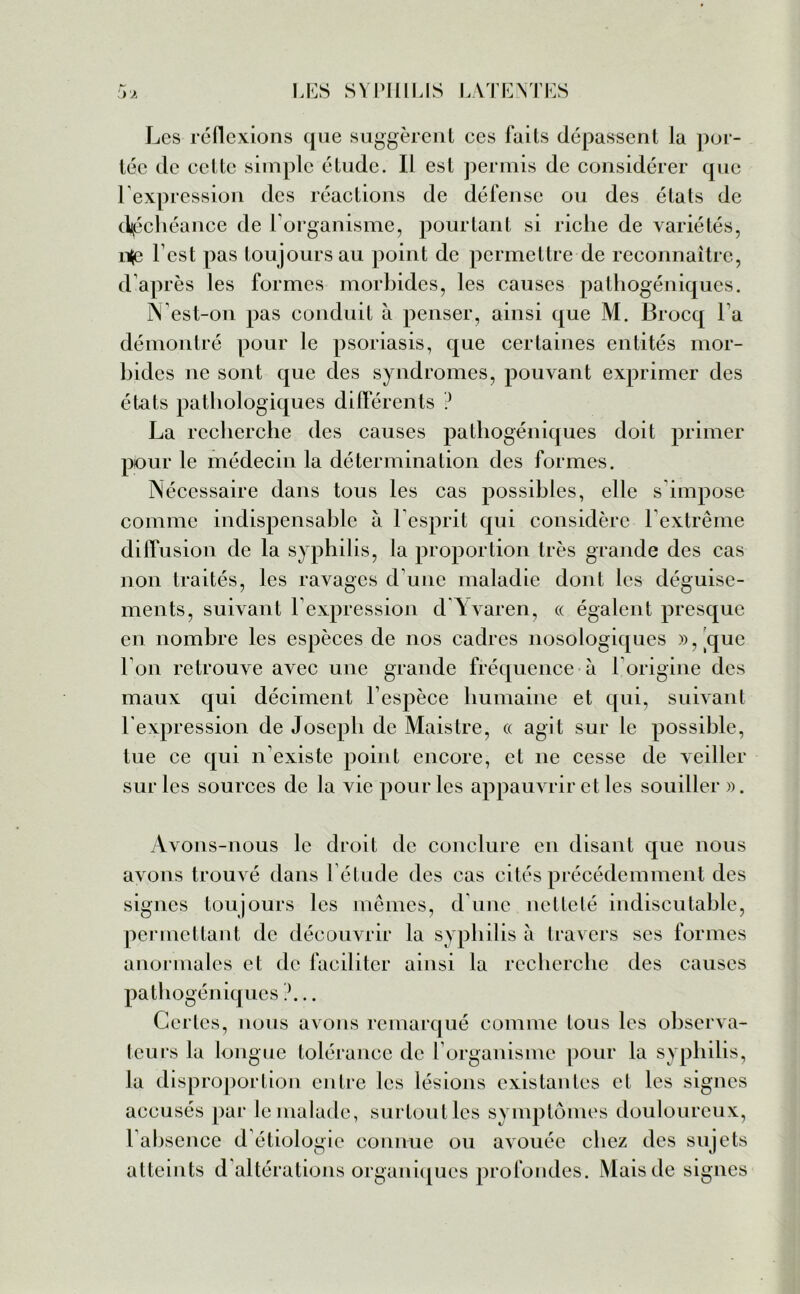 j'j. Les réflexions que suggèrent ces faits dépassent la por- tée de cette simple étude. Il est permis de considérer que l’expression des réactions de défense ou des états de déchéance de I organisme, pourtant si riche de variétés, n<e l est pas toujours au point de permettre de reconnaître, d’après les formes morbides, les causes pathogéniques. N’est-on pas conduit à penser, ainsi que M. Brocq l a démontré pour le psoriasis, que certaines entités mor- bides ne sont que des syndromes, pouvant exprimer des états pathologiques différents ? La recherche des causes pathogéniques doit primer pour le médecin la détermination des formes. Nécessaire dans tous les cas possibles, elle s’impose comme indispensable a l’esprit qui considère l’extrême diffusion de la syphilis, la proportion très grande des cas non traités, les ravages d’une maladie dont les déguise- ments, suivant l’expression d Avaren, « égalent presque en nombre les espèces de nos cadres nosologiques »,tque l’on retrouve avec une grande fréquence à 1 origine des maux qui déciment l’espèce humaine et qui, suivant l'expression de Joseph de Maistre, « agit sur le possible, tue ce qui n’existe point encore, et 11e cesse de veiller sur les sources de la vie pour les appauvrir et les souiller ». Avons-nous le droit de conclure en disant que nous avons trouvé dans l’étude des cas cités précédemment des signes toujours les mêmes, d une netteté indiscutable, permettant de découvrir la syphilis à travers ses formes anormales et de faciliter ainsi la recherche des causes pathogéniques ?... Certes, nous avons remarqué comme tous les observa- teurs la longue tolérance de l’organisme pour la syphilis, la disproportion entre les lésions existantes et les signes accusés par le malade, surtoutles symptômes douloureux, l’absence d étiologie connue ou avouée chez des sujets atteints d'altérations organiques profondes. Mais de signes