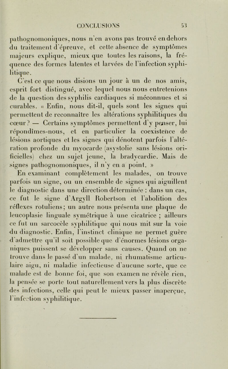 pathognomoniques, nous n’en avons pas trouvé en dehors du traitement d’épreuve, et cette absence de symptômes majeurs explique, mieux que toutes les raisons, la fré- quence des formes latentes et larvées de l’infection syphi- litique. C’est ce que nous disions un jour à un de nos amis, esprit fort distingué, avec lequel nous nous entretenions de la question des syphilis cardiaques si méconnues et si curables. « Enfin, nous dit-il, quels sont les signes qui permettent de reconnaître les altérations syphilitiques du €œur ? — Certains symptômes permettent d’y penser, lui répondîmes-nous, et en particulier la coexistence de lésions aortiques et les signes qui dénotent parfois 1 alté- ration profonde du myocarde (asystolie sans lésions ori- ficielles) chez un sujet jeune, la bradycardie. Mais de signes pathognomoniques, il n'y en a point. » En examinant complètement les malades, on trouve parfois un signe, ou un ensemble de signes qui aiguillent le diagnostic dans une direction déterminée : dans un cas, €e fut le signe d’Argyll Robertson et l’abolition des réflexes rotubens; un autre nous présenta une plaque de leucoplasie linguale symétrique à une cicatrice ; ailleurs ce fut un sarcocèle syphilitique qui nous mit sur la voie du diagnostic. Enfin, l’instinct clinique ne permet guère d admettre qu’il soit possible que d’énormes lésions orga- niques puissent se développer sans causes. Quand on ne trouve dans le passé d'un malade, ni rhumatisme articu- laire aigu, ni maladie infectieuse d aucune sorte, que ce malade est de bonne foi, que son examen ne révèle rien, la pensée se porte tout naturellement vers la plus discrète des infections, celle qui peut le mieux passer inaperçue, f infection syphilitique.