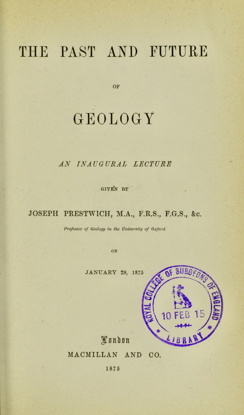 THE PAST AND FUTURE OF GEOLOGY AN INAUGURAL LECTURE GIVEN BY JOSEPH PFESTWICH, M.A., F.F.S., F.G.S., &c. Professor of Geology in the University of Oxford ionium JANUARY 29, 1875 MACMILLAN AND CO. 1875