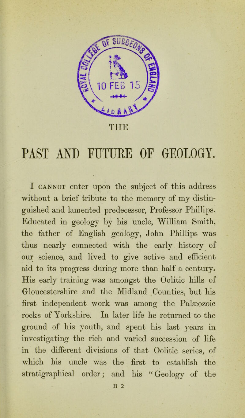 THE PAST AND FUTURE OF GEOLOGY. I cannot enter upon the subject of this address without a brief tribute to the memory of my distin- guished and lamented predecessor, Professor Phillips. Educated in geology by his uncle, William Smith, the father of English geology, John Phillips was thus nearly connected with the early history of our science, and lived to give active and efficient aid to its progress during more than half a century. His early training was amongst the Oolitic hills of Gloucestershire and the Midland Counties, but his first independent work was among the Palaeozoic rocks of Yorkshire. In later life he returned to the ground of his youth, and spent his last years in investigating the rich and varied succession of life in the different divisions of that Oolitic series, of which his uncle was the first to establish the stratigraphical order; and his “ Geology of the B 2