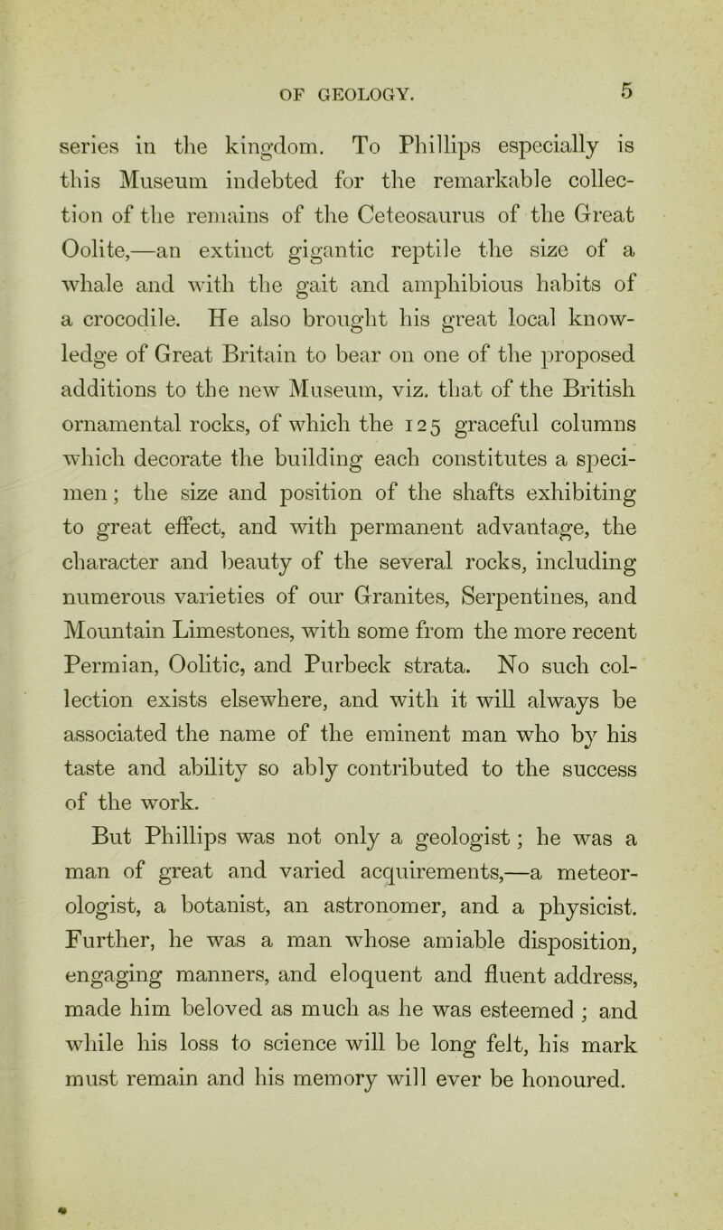 series in the kingdom. To Phillips especially is this Museum indebted for the remarkable collec- tion of the remains of the Ceteosaurus of the Great Oolite,—an extinct gigantic reptile the size of a whale and with the gait and amphibious habits of a crocodile. He also brought his great local know- ledge of Great Britain to bear on one of the proposed additions to the new Museum, viz. that of the British ornamental rocks, of which the 125 graceful columns which decorate the building each constitutes a speci- men ; the size and position of the shafts exhibiting to great effect, and with permanent advantage, the character and beauty of the several rocks, including numerous varieties of our Granites, Serpentines, and Mountain Limestones, with some from the more recent Permian, Oolitic, and Purbeck strata. No such col- lection exists elsewhere, and with it will always be associated the name of the eminent man who by his taste and ability so ably contributed to the success of the work. But Phillips was not only a geologist; he was a man of great and varied acquirements,—a meteor- ologist, a botanist, an astronomer, and a physicist. Further, he was a man whose amiable disposition, engaging manners, and eloquent and fluent address, made him beloved as much as he was esteemed ; and while his loss to science will be long felt, his mark must remain and his memory will ever be honoured.