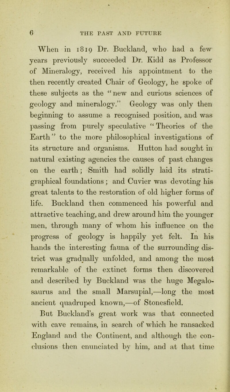 When in 1819 Dr. Buckland, who had a few years previously succeeded Dr. Kidd as Professor of Mineralogy, received his appointment to the then recently created Chair of Geology, he spoke of these subjects as the “ new and curious sciences of geology and mineralogy.” Geology was only then beginning to assume a recognised position, and was passing from purely speculative “ Theories of the Earth” to the more philosophical investigations of its structure and organisms. Hutton had sought in natural existing agencies the causes of past changes on the earth; Smith had solidly laid its strati- graphical foundations ; and Cuvier was devoting his great talents to the restoration of old higher forms of life. Buckland then commenced his powerful and attractive teaching, and drew around him the younger men, through many of whom his influence on the progress of geology is happily yet felt. In his hands the interesting fauna of the surrounding dis- trict was gradually unfolded, and among the most remarkable of the extinct forms then discovered and described by Buckland was the huge Megalo- saurus and the small Marsupial,—long the most ancient quadruped known,—of Stonesfield. But Buckland’s great work was that connected with cave remains, in search of which he ransacked England and the Continent, and although the con- clusions then enunciated bv him, and at that time t/ 7