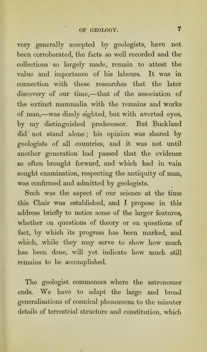 very generally accepted by geologists, have not been corroborated, the facts so well recorded and the collections so largely made, remain to attest the value and importance of his labours. It was in connection with these researches that the later discovery of our time,—that of the association of the extinct mammalia with the remains and works of man,—was dimly sighted, but with averted eyes, by my distinguished predecessor. But Buckland did ‘ not stand alone; his opinion was shared by geologists of all countries, and it was not until another generation had passed that the evidence so often brought forward, and which had in vain sought examination, respecting the antiquity of man, was confirmed and admitted by geologists. Such was the aspect of our science at the time this Chair was established, and I propose in this address briefly to notice some of the larger features, whether on questions of theory or on questions of fact, by which its progress has been marked, and which, while they may serve to show how much has been done, will yet indicate how much still remains to be accomplished. The geologist commences where the astronomer ends. We have to adapt the large and broad generalisations of cosmical phenomena to the minuter details of terrestrial structure and constitution, which