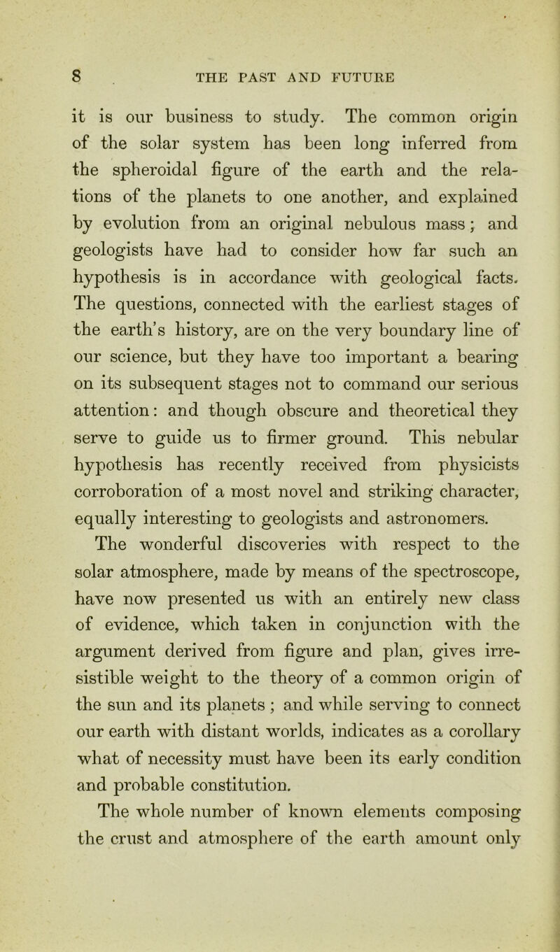 it is our business to study. The common origin of the solar system has been long inferred from the spheroidal figure of the earth and the rela- tions of the planets to one another, and explained by evolution from an original nebulous mass; and geologists have had to consider how far such an hypothesis is in accordance with geological facts. The questions, connected with the earliest stages of the earth’s history, are on the very boundary line of our science, but they have too important a bearing on its subsequent stages not to command our serious attention: and though obscure and theoretical they serve to guide us to firmer ground. This nebular hypothesis has recently received from physicists corroboration of a most novel and striking character, equally interesting to geologists and astronomers. The wonderful discoveries with respect to the solar atmosphere, made by means of the spectroscope, have now presented us with an entirely new class of evidence, which taken in conjunction with the argument derived from figure and plan, gives irre- sistible weight to the theory of a common origin of the sun and its planets ; and while serving to connect our earth with distant worlds, indicates as a corollary what of necessity must have been its early condition and probable constitution. The whole number of known elements composing the crust and atmosphere of the earth amount only