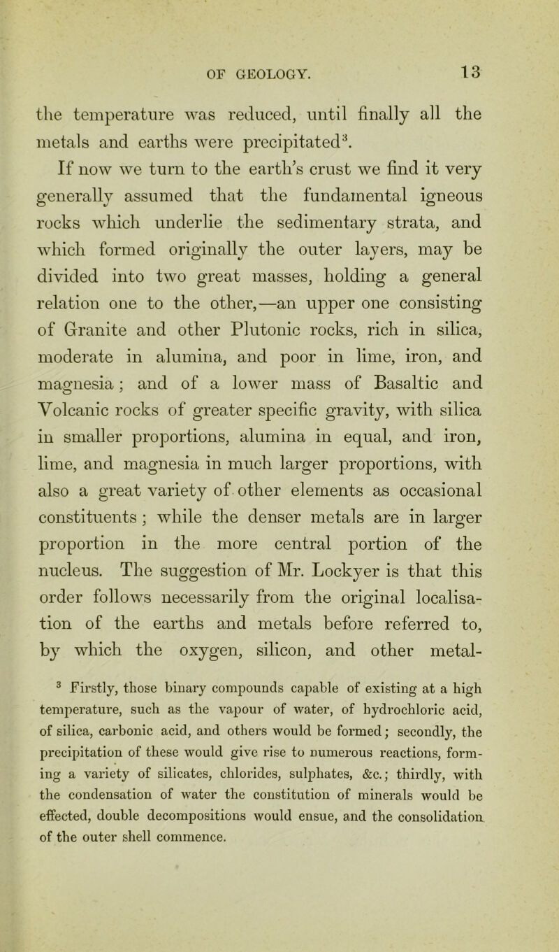 the temperature was reduced, until finally all the metals and earths were precipitated3. If now we turn to the earth’s crust we find it very generally assumed that the fundamental igneous rocks which underlie the sedimentary strata, and which formed originally the outer layers, may be divided into two great masses, holding a general relation one to the other,—an upper one consisting of Granite and other Plutonic rocks, rich in silica, moderate in alumina, and poor in lime, iron, and magnesia; and of a lower mass of Basaltic and Volcanic rocks of greater specific gravity, with silica in smaller proportions, alumina in equal, and iron, lime, and magnesia in much larger proportions, with also a great variety of other elements as occasional constituents ; while the denser metals are in larger proportion in the more central portion of the nucleus. The suggestion of Mr. Lockyer is that this order follows necessarily from the original localisa- tion of the earths and metals before referred to, by which the oxygen, silicon, and other metal- 3 Firstly, those binary compounds capable of existing at a high temperature, such as the vapour of water, of hydrochloric acid, of silica, carbonic acid, and others would be formed; secondly, the precipitation of these would give rise to numerous reactions, form- ing a variety of silicates, chlorides, sulphates, &c.; thirdly, with the condensation of water the constitution of minerals would be effected, double decompositions would ensue, and the consolidation of the outer shell commence.