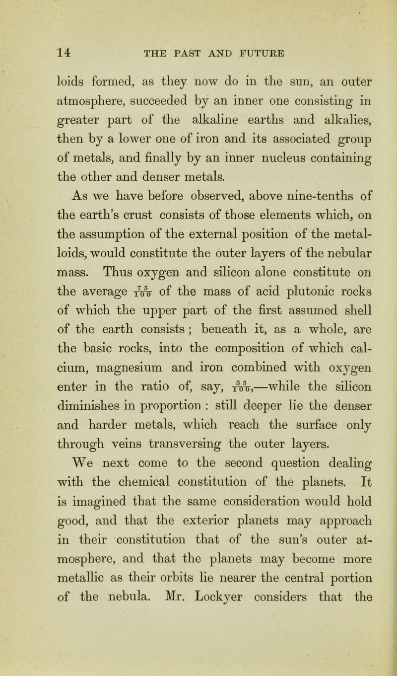 loids formed, as they now do in the sun, an outer atmosphere, succeeded by an inner one consisting in greater part of the alkaline earths and alkalies, then by a lower one of iron and its associated group of metals, and finally by an inner nucleus containing the other and denser metals. As we have before observed, above nine-tenths of the earth’s crust consists of those elements which, on the assumption of the external position of the metal- loids, would constitute the outer layers of the nebular mass. Thus oxygen and silicon alone constitute on the average fw of the mass of acid plutonic rocks of which the upper part of the first assumed shell of the earth consists; beneath it, as a whole, are the basic rocks, into the composition of which cal- cium, magnesium and iron combined with oxygen enter in the ratio of, say, TVoy—while the silicon diminishes in proportion : still deeper lie the denser and harder metals, which reach the surface only through veins transversing the outer layers. We next come to the second question dealing with the chemical constitution of the planets. It is imagined that the same consideration would hold good, and that the exterior planets may approach in their constitution that of the sun’s outer at- mosphere, and that the planets may become more metallic as their orbits lie nearer the central portion of the nebula. Mr. Lockyer considers that the