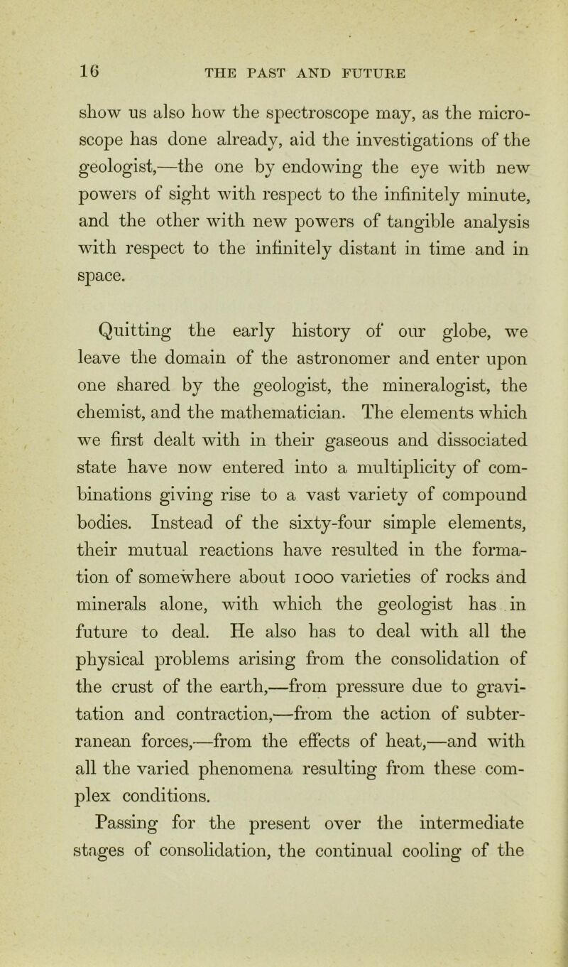 show us also how the spectroscope may, as the micro- scope has done already, aid the investigations of the geologist,—the one by endowing the eye with new powers of sight with respect to the infinitely minute, and the other with new powers of tangible analysis with respect to the infinitely distant in time and in space. Quitting the early history of our globe, we leave the domain of the astronomer and enter upon one shared by the geologist, the mineralogist, the chemist, and the mathematician. The elements which we first dealt with in their gaseous and dissociated state have now entered into a multiplicity of com- binations giving rise to a vast variety of compound bodies. Instead of the sixty-four simple elements, their mutual reactions have resulted in the forma- tion of somewhere about 1000 varieties of rocks and minerals alone, with which the geologist has in future to deal. He also has to deal with all the physical problems arising from the consolidation of the crust of the earth,—from pressure due to gravi- tation and contraction,—from the action of subter- ranean forces,—from the effects of heat,—and with all the varied phenomena resulting from these com- plex conditions. Passing for the present over the intermediate stages of consolidation, the continual cooling of the