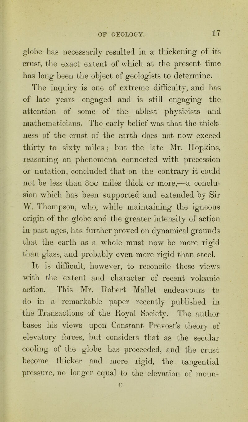 globe has necessarily resulted in a thickening of its crust, the exact extent of which at the present time has long been the object of geologists to determine. The inquiry is one of extreme difficulty, and has of late years engaged and is still engaging the attention of some of the ablest physicists and mathematicians. The early belief was that the thick- ness of the crust of the earth does not now exceed thirty to sixty miles; but the late Mr. Hopkins, reasoning on phenomena connected with precession or nutation, concluded that on the contrary it could not be less than 800 miles thick or more,—a conclu- sion which has been supported and extended by Sir W. Thompson, who, while maintaining the igneous origin of the globe and the greater intensity of action in past ages, has further proved on dynamical grounds that the earth as a whole must now be more rigid than glass, and probably even more rigid than steel. It is difficult, however, to reconcile these views with the extent and character of recent volcanic action. This Mr. Robert Mallet endeavours to do in a remarkable paper recently published in the Transactions of the Royal Society. The author bases his views upon Constant Prevost s theory of elevatory forces, but considers that as the secular cooling of the globe has proceeded, and the crust become thicker and more rigid, the tangential pressure, no longer equal to the elevation of raoun- o