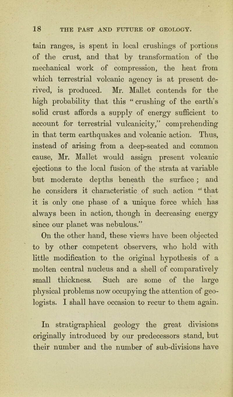 tain ranges, is spent in local crushings of portions of the crust, and that by transformation of the mechanical work of compression, the heat from which terrestrial volcanic agency is at present de- rived, is produced. Mr. Mallet contends for the high probability that this “ crushing of the earth’s solid crust affords a supply of energy sufficient to account for terrestrial vulcanicity,” comprehending in that term earthquakes and volcanic action. Thus, instead of arising from a deep-seated and common cause, Mr. Mallet would assign present volcanic ejections to the local fusion of the strata at variable but moderate depths beneath the surface ; and he considers it characteristic of such action “ that it is only one phase of a unique force which has always been in action, though in decreasing energy since our planet was nebulous.” On the other hand, these views have been objected to by other competent observers, who hold with little modification to the original hypothesis of a molten central nucleus and a shell of comparatively small thickness. Such are some of the large physical problems now occupying the attention of geo- logists. I shall have occasion to recur to them again. In stratigraphical geology the great divisions originally introduced by our predecessors stand, but their number and the number of sub-divisions have