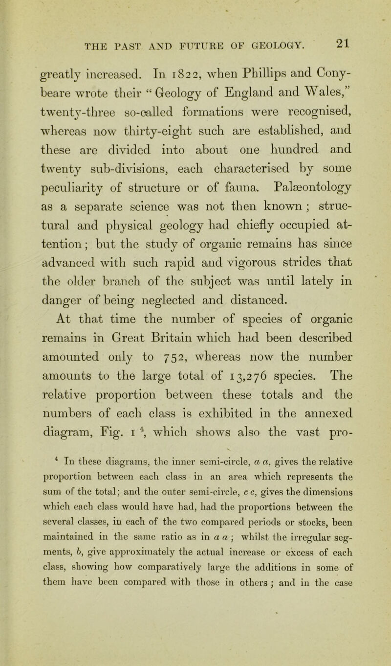 greatly increased. In 1822, when Phillips and Cony- beaxe wrote their “ Geology of England and Wales,” twenty-three so-called formations were recognised, whereas now thirty-eight such are established, and these are divided into about one hundred and twenty sub-divisions, each characterised by some peculiarity of structure or of fauna. Palaeontology as a separate science was not then known ; struc- tural and physical geology had chiefly occupied at- tention ; but the study of organic remains has since advanced with such rapid and vigorous strides that the older branch of the subject was until lately in danger of being neglected and distanced. At that time the number of species of organic remains in Great Britain which had been described amounted only to 752, whereas now the number amounts to the large total of 13,276 species. The relative proportion between these totals and the numbers of each class is exhibited in the annexed diagram, Fig. 1 4, which shows also the vast pro- 4 In these diagrams, the inner semi-circle, a a, gives the relative proportion between each class in an area which represents the sum of the total; and the outer semi-circle, cc, gives the dimensions which each class would have had, had the proportions between the several classes, in each of the two compared periods or stocks, been maintained in the same ratio as in a a ; whilst the irregular seg- ments, b, give approximately the actual increase or excess of each class, showing how comparatively large the additions in some of them have been compared with those in others ; and in the ease