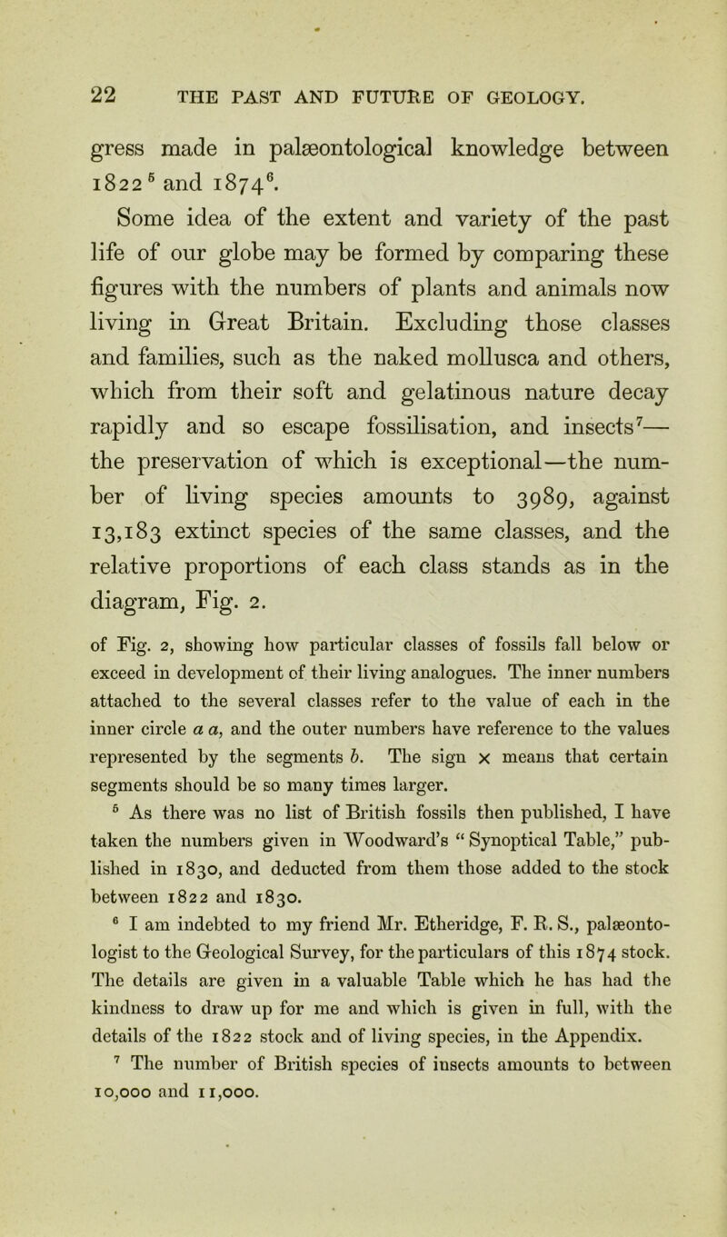 gress made in palaeontological knowledge between 1822 6 and 18746. Some idea of the extent and variety of the past life of our globe may be formed by comparing these figures with the numbers of plants and animals now living in Great Britain. Excluding those classes and families, such as the naked mollusca and others, which from their soft and gelatinous nature decay rapidly and so escape fossilisation, and insects7— the preservation of which is exceptional—the num- ber of living species amounts to 3989, against 13,183 extinct species of the same classes, and the relative proportions of each class stands as in the diagram, Fig. 2. of Fig. 2, showing how particular classes of fossils fall below or exceed in development of their living analogues. The inner numbers attached to the several classes refer to the value of each in the inner circle a a, and the outer numbers have reference to the values represented by the segments b. The sign x means that certain segments should be so many times larger. 5 As there was no list of British fossils then published, I have taken the numbers given in Woodward’s “ Synoptical Table,” pub- lished in 1830, and deducted from them those added to the stock between 1822 and 1830. 6 I am indebted to my friend Mr. Etheridge, F. R. S., palaeonto- logist to the Geological Survey, for the particulars of this 1874 stock. The details are given in a valuable Table which he has had the kindness to draw up for me and which is given in full, with the details of the 1822 stock and of living species, in the Appendix. 7 The number of British species of insects amounts to between 10,000 and 11,000.