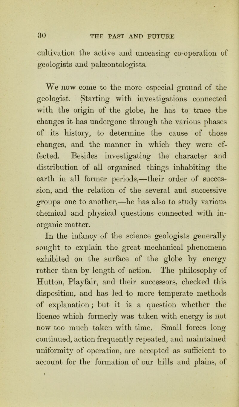 cultivation the active and unceasing co-operation of geologists and palaeontologists. We now come to the more especial ground of the geologist. Starting with investigations connected with the origin of the globe, he has to trace the changes it has undergone through the various phases of its history, to determine the cause of those changes, and the manner in which they were ef- fected. Besides investigating the character and distribution of all organised things inhabiting the earth in all former periods,—their order of succes- sion, and the relation of the several and successive groups one to another,—he has also to study various chemical and physical questions connected with in- organic matter. In the infancy of the science geologists generally sought to explain the great mechanical phenomena exhibited on the surface of the globe by energy rather than by length of action. The philosophy of Hutton, Playfair, and their successors, checked this disposition, and has led to more temperate methods of explanation; but it is a question whether the licence which formerly was taken with energy is not now too much taken with time. Small forces long continued, action frequently repeated, and maintained uniformity of operation, are accepted as sufficient to account for the formation of our hills and plains, of