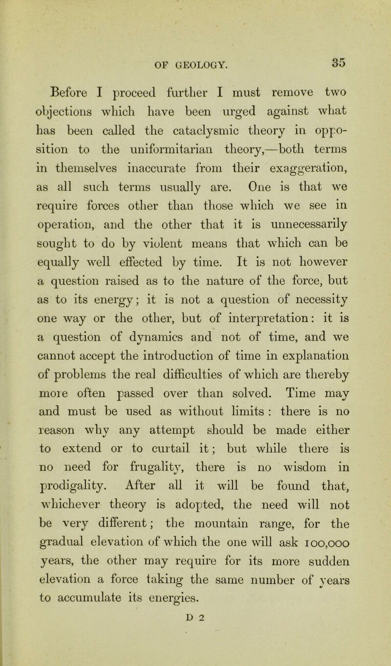 Before I proceed further I must remove two objections which have been urged against what has been called the cataclysmic theory in oppo- sition to the uniformitarian theory,—both terms in themselves inaccurate from their exaggeration, as all such terms usually are. One is that we require forces other than those which we see in operation, and the other that it is unnecessarily sought to do by violent means that which can be equally well effected by time. It is not however a question raised as to the nature of the force, but as to its energy; it is not a question of necessity one way or the other, but of interpretation: it is a question of dynamics and not of time, and we cannot accept the introduction of time in explanation of problems the real difficulties of which are thereby more often passed over than solved. Time may and must be used as without limits : there is no reason why any attempt should be made either to extend or to curtail it; but while there is no need for frugality, there is no wisdom in prodigality. After all it will be found that, whichever theory is adopted, the need will not be very different; the mountain range, for the gradual elevation of which the one will ask 100,000 years, the other may require for its more sudden elevation a force taking the same number of years to accumulate its energies. d 2