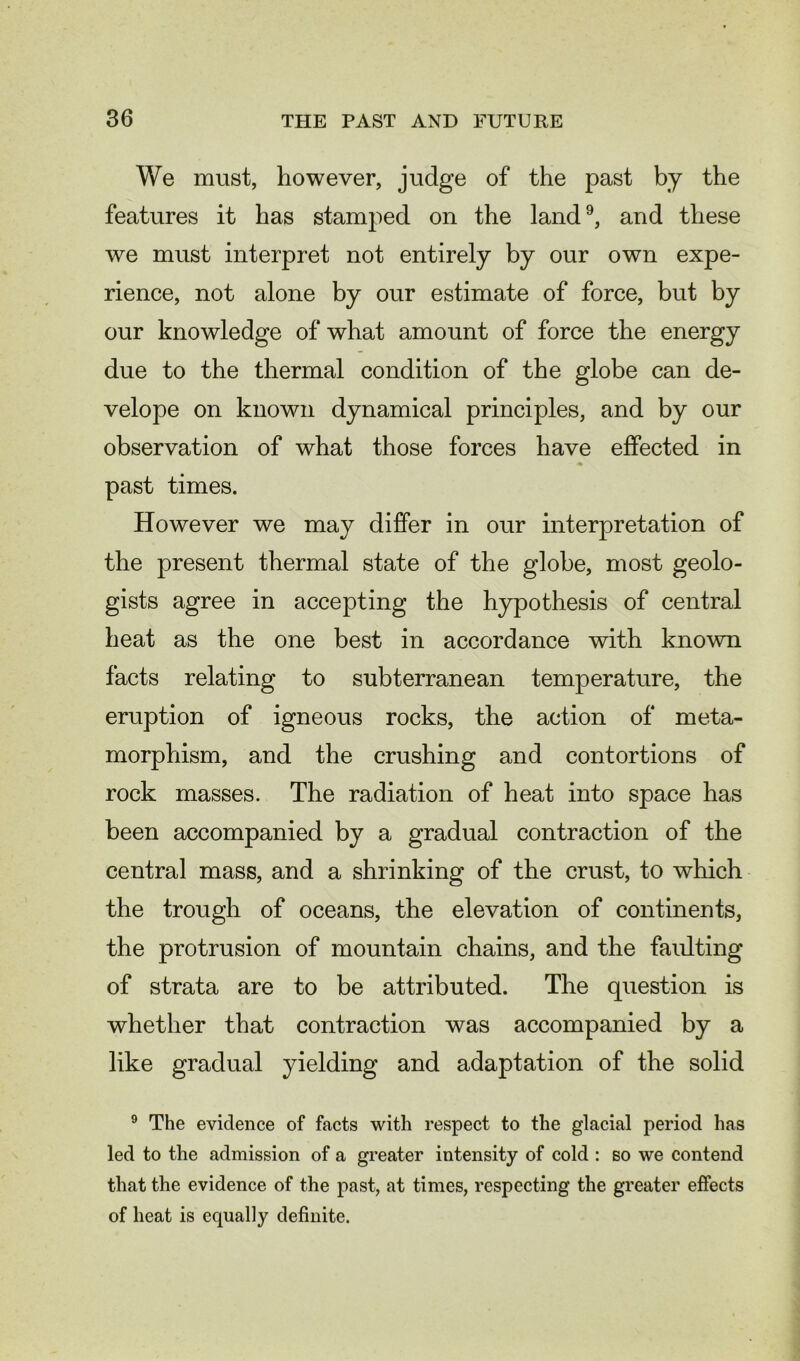 We must, however, judge of the past by the features it has stamped on the land9, and these we must interpret not entirely by our own expe- rience, not alone by our estimate of force, but by our knowledge of what amount of force the energy due to the thermal condition of the globe can de- velope on known dynamical principles, and by our observation of what those forces have effected in past times. However we may differ in our interpretation of the present thermal state of the globe, most geolo- gists agree in accepting the hypothesis of central heat as the one best in accordance with known facts relating to subterranean temperature, the eruption of igneous rocks, the action of meta- morphism, and the crushing and contortions of rock masses. The radiation of heat into space has been accompanied by a gradual contraction of the central mass, and a shrinking of the crust, to which the trough of oceans, the elevation of continents, the protrusion of mountain chains, and the faulting of strata are to be attributed. The question is whether that contraction was accompanied by a like gradual yielding and adaptation of the solid 9 The evidence of facts with respect to the glacial period has led to the admission of a greater intensity of cold : so we contend that the evidence of the past, at times, respecting the greater effects of heat is equally definite.