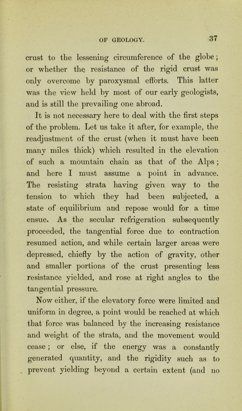 crust to the lessening circumference of the globe ; or whether the resistance of the rigid crust was only overcome by paroxysmal efforts. This latter was the view held by most of our early geologists, and is still the prevailing one abroad. It is not necessary here to deal with the first steps of the problem. Let us take it after, for example, the readjustment of the crust (when it must have been many miles thick) which resulted in the elevation of such a mountain chain as that of the Alps; and here I must assume a point in advance. The resisting strata having given way to the tension to which they had been subjected, a state of equilibrium and repose would for a time ensue. As the secular refrigeration subsequently proceeded, the tangential force due to contraction resumed action, and while certain larger areas were depressed, chiefly by the action of gravity, other and smaller portions of the crust presenting less resistance yielded, and rose at right angles to the tangential pressure. Now either, if the elevatory force were limited and uniform in degree, a point would be reached at which that force was balanced by the increasing resistance and weight of the strata, and the movement would cease; or else, if the energy was a constantly generated quantity, and the rigidity such as to . prevent yielding beyond a certain extent (and no