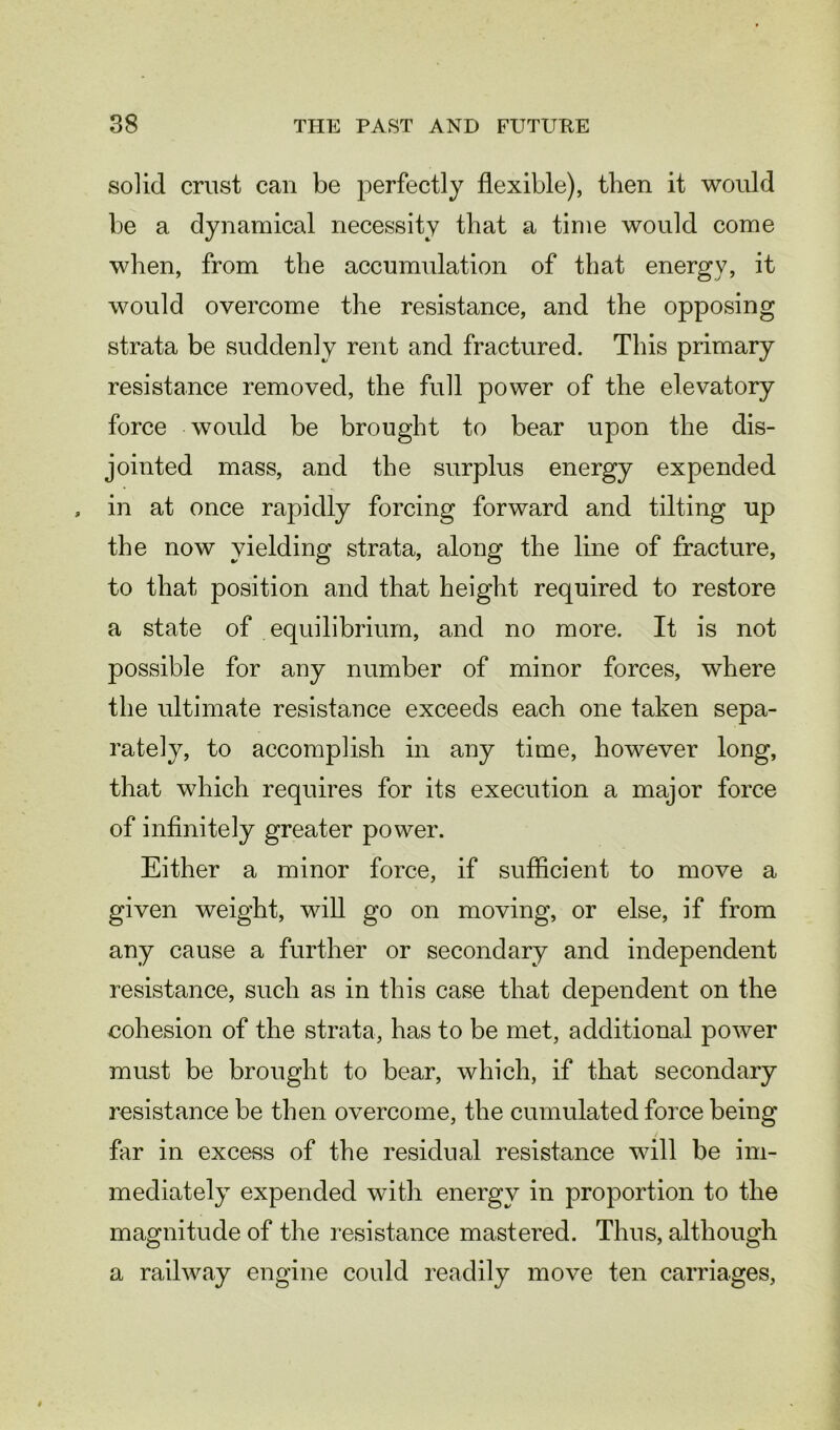 solid crust can be perfectly flexible), then it would be a dynamical necessity that a time would come when, from the accumulation of that energy, it would overcome the resistance, and the opposing strata be suddenly rent and fractured. This primary resistance removed, the full power of the elevatory force would be brought to bear upon the dis- jointed mass, and the surplus energy expended in at once rapidly forcing forward and tilting up the now yielding strata, along the line of fracture, to that position and that height required to restore a state of equilibrium, and no more. It is not possible for any number of minor forces, where the ultimate resistance exceeds each one taken sepa- rately, to accomplish in any time, however long, that which requires for its execution a major force of infinitely greater power. Either a minor force, if sufficient to move a given weight, will go on moving, or else, if from any cause a further or secondary and independent resistance, such as in this case that dependent on the eohesion of the strata, has to be met, additional power must be brought to bear, which, if that secondary resistance be then overcome, the cumulated force being far in excess of the residual resistance will be im- mediately expended with energy in proportion to the magnitude of the resistance mastered. Thus, although a railway engine could readily move ten carriages,