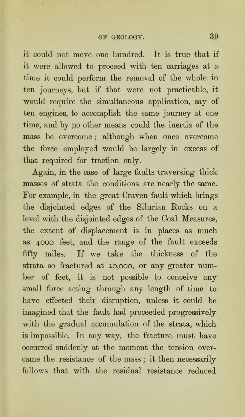 it could not move one hundred. It is true that if it were allowed to proceed with ten carriages at a time it could perform the removal of the whole in ten journeys, hut if that were not practicable, it would require the simultaneous application, say of ten engines, to accomplish the same journey at one time, and by no other means could the inertia of the mass be overcome; although when once overcome the force employed would be largely in excess of that required for traction only. Again, in the case of large faults traversing thick masses of strata the conditions are nearly the same. For example, in the great Craven fault which brings the disjointed edges of the Silurian Rocks on a level with the disjointed edges of the Coal Measures, the extent of displacement is in places as much as 4000 feet, and the range of the fault exceeds fifty miles. If we take the thickness of the strata so fractured at 20,000, or any greater num- ber of feet, it is not possible to conceive any small force acting through any length of time to have effected their disruption, unless it could be imagined that the fault had proceeded progressively with the gradual accumulation of the strata, which is impossible. In any way, the fracture must have occurred suddenly at the moment the tension over- came the resistance of the mass; it then necessarily follows that with the residual resistance reduced