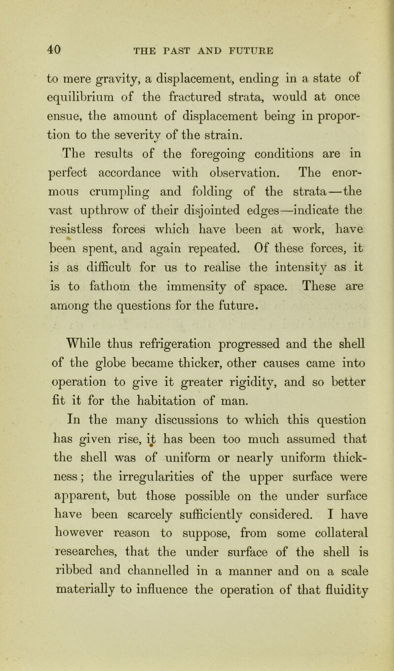 to mere gravity, a displacement, ending in a state of equilibrium of the fractured strata, would at once ensue, the amount of displacement being in propor- tion to the severity of the strain. The results of the foregoing conditions are in perfect accordance with observation. The enor- mous crumpling and folding of the strata—the vast upthrow of their disjointed edges—indicate the resistless forces which have been at work, have % been spent, and again repeated. Of these forces, it is as difficult for us to realise the intensity as it is to fathom the immensity of space. These are among the questions for the future. While thus refrigeration progressed and the shell of the globe became thicker, other causes came into operation to give it greater rigidity, and so better fit it for the habitation of man. In the many discussions to which this question has given rise, it has been too much assumed that the shell was of uniform or nearly uniform thick- ness ; the irregularities of the upper surface were apparent, but those possible on the under surface have been scarcely sufficiently considered. I have however reason to suppose, from some collateral researches, that the under surface of the shell is ribbed and channelled in a manner and on a scale materially to influence the operation of that fluidity