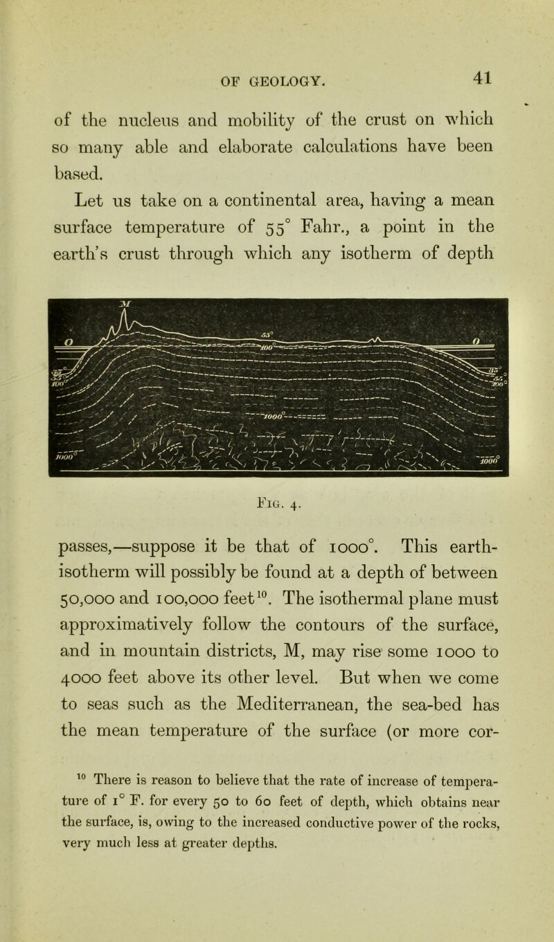 of the nucleus and mobility of the crust on which so many able and elaborate calculations have been based. Let us take on a continental area, having a mean surface temperature of 55° Fahr., a point in the earth’s crust through which any isotherm of depth Fig. 4. passes,—suppose it be that of iooo°. This earth- isotherm will possibly be found at a depth of between 50,000 and 100,000 feet10. The isothermal plane must approximatively follow the contours of the surface, and in mountain districts, M, may rise some 1000 to 4000 feet above its other level. But when we come to seas such as the Mediterranean, the sea-bed has the mean temperature of the surface (or more cor- 10 There is reason to believe that the rate of increase of tempera- ture of i° F. for every 50 to 60 feet of depth, which obtains near the surface, is, owing to the increased conductive power of the rocks, very much less at greater depths.
